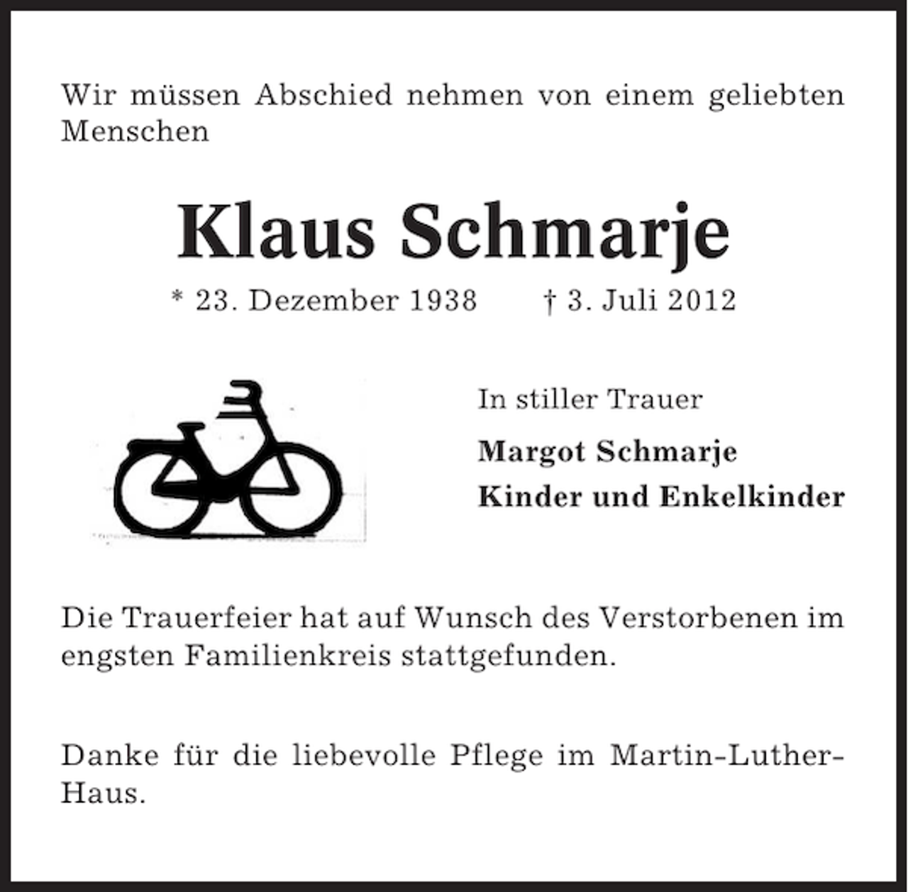 <p>Wir müssen Abschied nehmen von einem geliebten<br />Menschen</p><p>Klaus Schmarje<br />* 23. Dezember 1938</p><p>† 3. Juli 2012</p><p>In stiller Trauer</p><p>Margot Schmarje<br />Kinder und Enkelkinder</p><p>Die Trauerfeier hat auf Wunsch des Verstorbenen im<br />engsten Familienkreis stattgefunden.<br />Danke für die liebevolle Pflege im Martin-LutherHaus.</p>