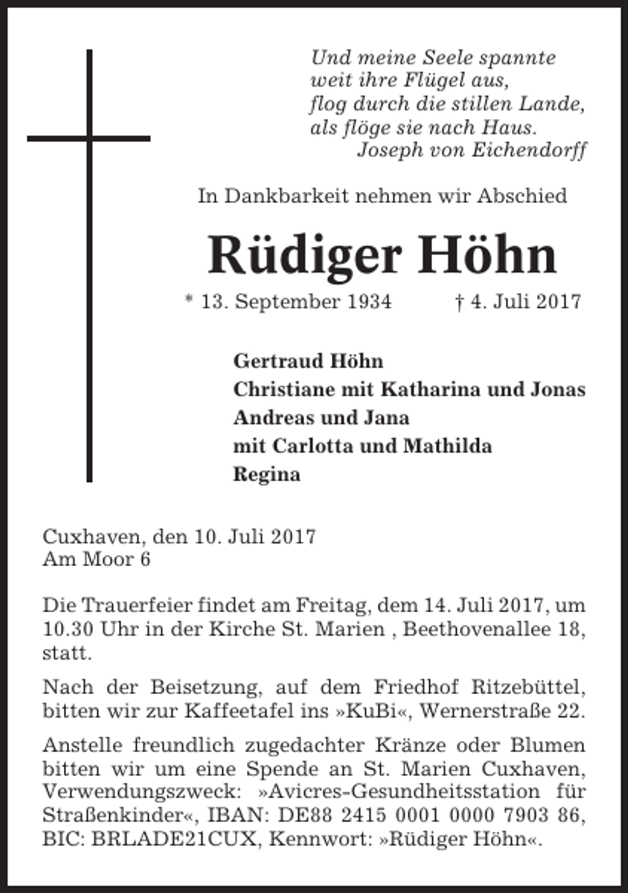 <p>Und meine Seele spannte<br />weit ihre Flügel aus,<br />flog durch die stillen Lande,<br />als flöge sie nach Haus.<br />Joseph von Eichendorff<br />In Dankbarkeit nehmen wir Abschied</p><p>Rüdiger Höhn<br />* 13. September 1934</p><p>† 4. Juli 2017</p><p>Gertraud Höhn<br />Christiane mit Katharina und Jonas<br />Andreas und Jana<br />mit Carlotta und Mathilda<br />Regina<br />Cuxhaven, den 10. Juli 2017<br />Am Moor 6<br />Die Trauerfeier findet am Freitag, dem 14. Juli 2017, um<br />10.30 Uhr in der Kirche St. Marien , Beethovenallee 18,<br />statt.<br />Nach der Beisetzung, auf dem Friedhof Ritzebüttel,<br />bitten wir zur Kaffeetafel ins »KuBi«, Wernerstraße 22.<br />Anstelle freundlich zugedachter Kränze oder Blumen<br />bitten wir um eine Spende an St. Marien Cuxhaven,<br />Verwendungszweck: »Avicres-Gesundheitsstation für<br />Straßenkinder«, IBAN: DE88 2415 0001 0000 7903 86,<br />BIC: BRLADE21CUX, Kennwort: »Rüdiger Höhn«.</p>