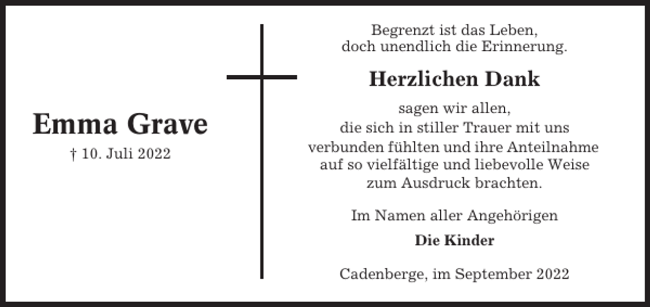 <p>Begrenzt ist das Leben,<br />doch unendlich die Erinnerung.</p><p>Herzlichen Dank</p><p>Emma Grave<br />† 10. Juli 2022</p><p>sagen wir allen,<br />die sich in stiller Trauer mit uns<br />verbunden fühlten und ihre Anteilnahme<br />auf so vielfältige und liebevolle Weise<br />zum Ausdruck brachten.<br />Im Namen aller Angehörigen<br />Die Kinder<br />Cadenberge, im September 2022</p>