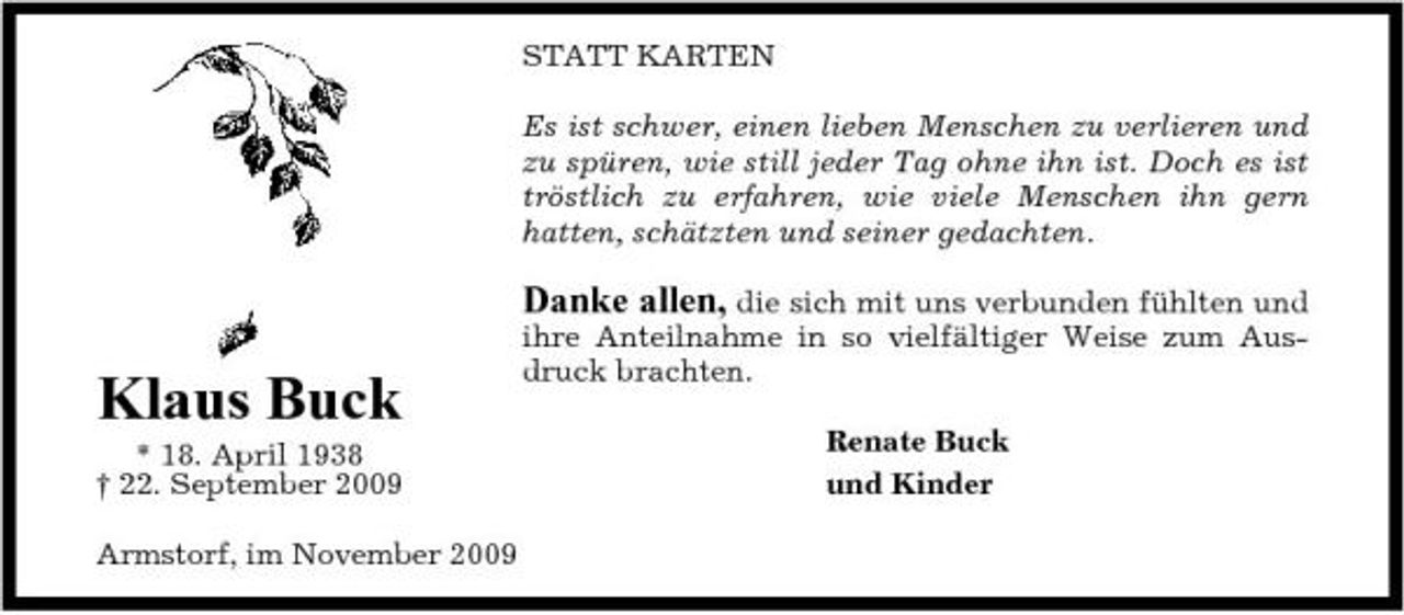 <p>STATT KARTEN Es ist schwer, einen lieben Menschen zu verlieren und zu spüren, wie still jeder Tag ohne ihn ist. Doch es ist tröstlich zu erfahren, wie viele Menschen ihn gern hatten, schätzten und seiner gedachten.</p><p>Danke allen, die sich mit uns verbunden fühlten und</p><p>Klaus Buck<br />* 18. April 1938 † 22. September 2009 Armstorf, im November 2009</p><p>ihre Anteilnahme in so vielfältiger Weise zum Ausdruck brachten. Renate Buck und Kinder</p>