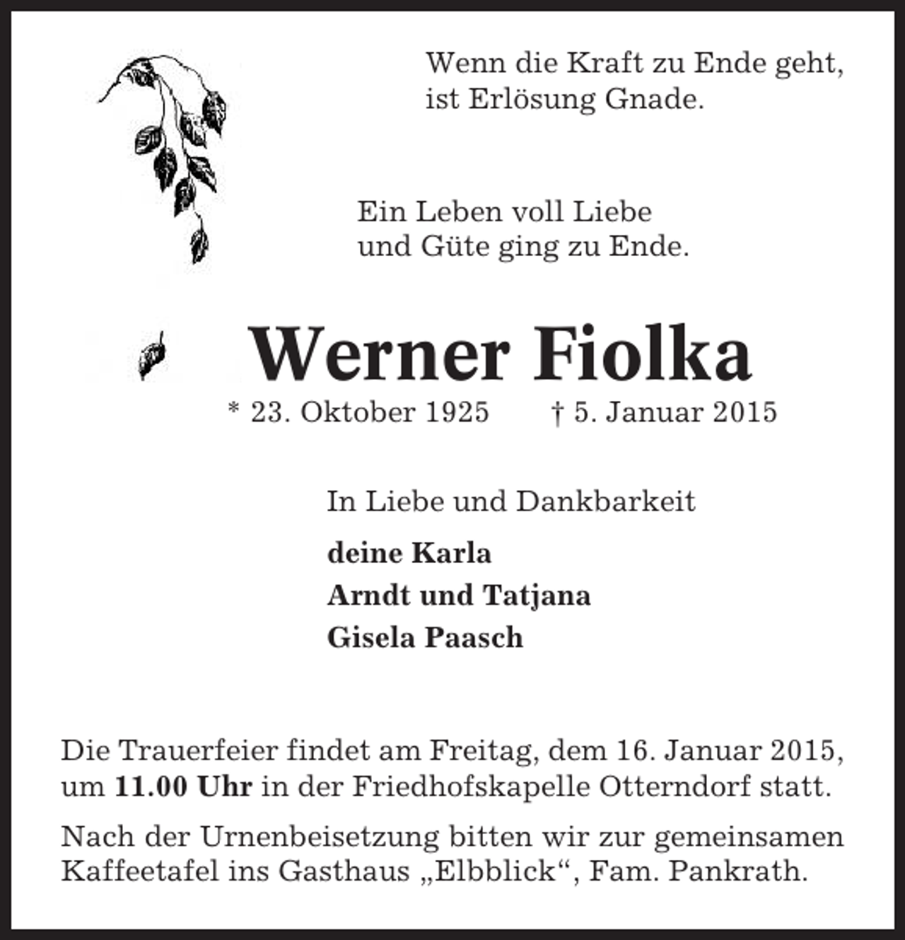 <p>Wenn die Kraft zu Ende geht,<br />ist Erlösung Gnade.</p><p>Ein Leben voll Liebe<br />und Güte ging zu Ende.</p><p>Werner Fiolka<br />* 23. Oktober 1925</p><p>† 5. Januar 2015</p><p>In Liebe und Dankbarkeit<br />deine Karla<br />Arndt und Tatjana<br />Gisela Paasch</p><p>Die Trauerfeier findet am Freitag, dem 16. Januar 2015,<br />um 11.00 Uhr in der Friedhofskapelle Otterndorf statt.<br />Nach der Urnenbeisetzung bitten wir zur gemeinsamen<br />Kaffeetafel ins Gasthaus „Elbblick“, Fam. Pankrath.</p>