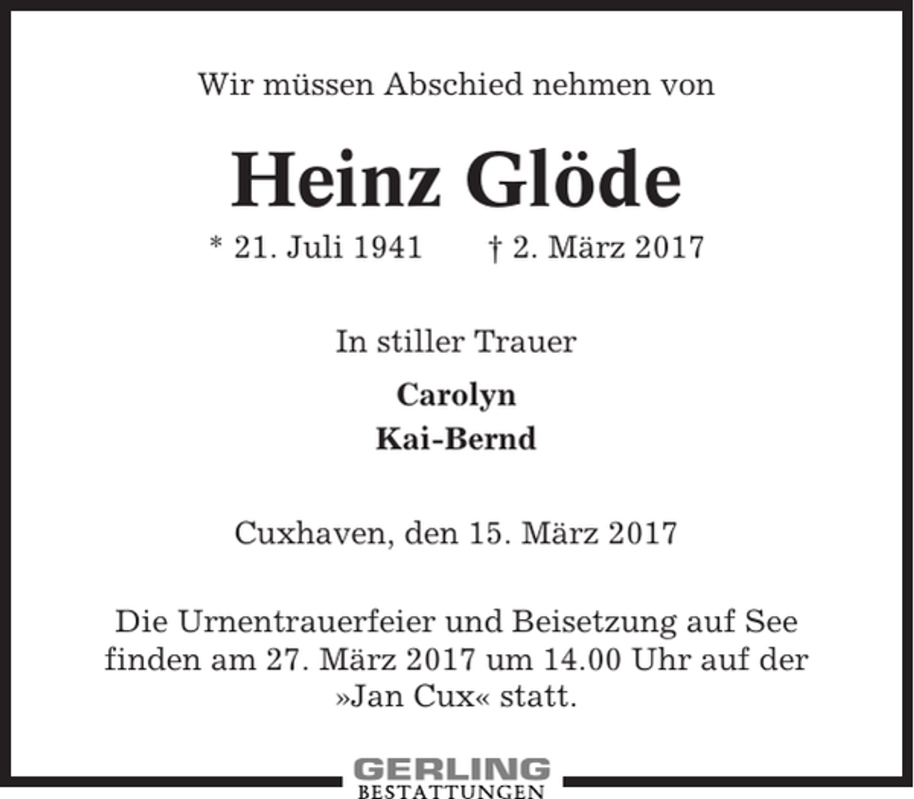 <p>Wir müssen Abschied nehmen von</p><p>Heinz Glöde<br />* 21. Juli 1941</p><p>† 2. März 2017</p><p>In stiller Trauer<br />Carolyn<br />Kai-Bernd<br />Cuxhaven, den 15. März 2017<br />Die Urnentrauerfeier und Beisetzung auf See<br />finden am 27. März 2017 um 14.00 Uhr auf der<br />»Jan Cux« statt.</p>