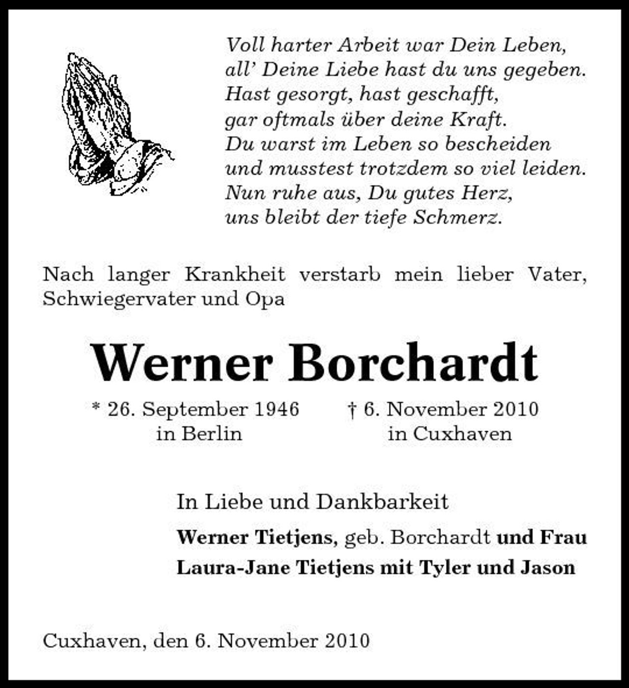 <p>Voll harter Arbeit war Dein Leben, all’ Deine Liebe hast du uns gegeben. Hast gesorgt, hast geschafft, gar oftmals über deine Kraft. Du warst im Leben so bescheiden und musstest trotzdem so viel leiden. Nun ruhe aus, Du gutes Herz, uns bleibt der tiefe Schmerz. Nach langer Krankheit verstarb mein lieber Vater, Schwiegervater und Opa</p><p>Werner Borchardt<br />* 26. September 1946 in Berlin † 6. November 2010 in Cuxhaven</p><p>In Liebe und Dankbarkeit<br />Werner Tietjens, geb. Borchardt und Frau Laura-Jane Tietjens mit Tyler und Jason</p><p>Cuxhaven, den 6. November 2010</p>