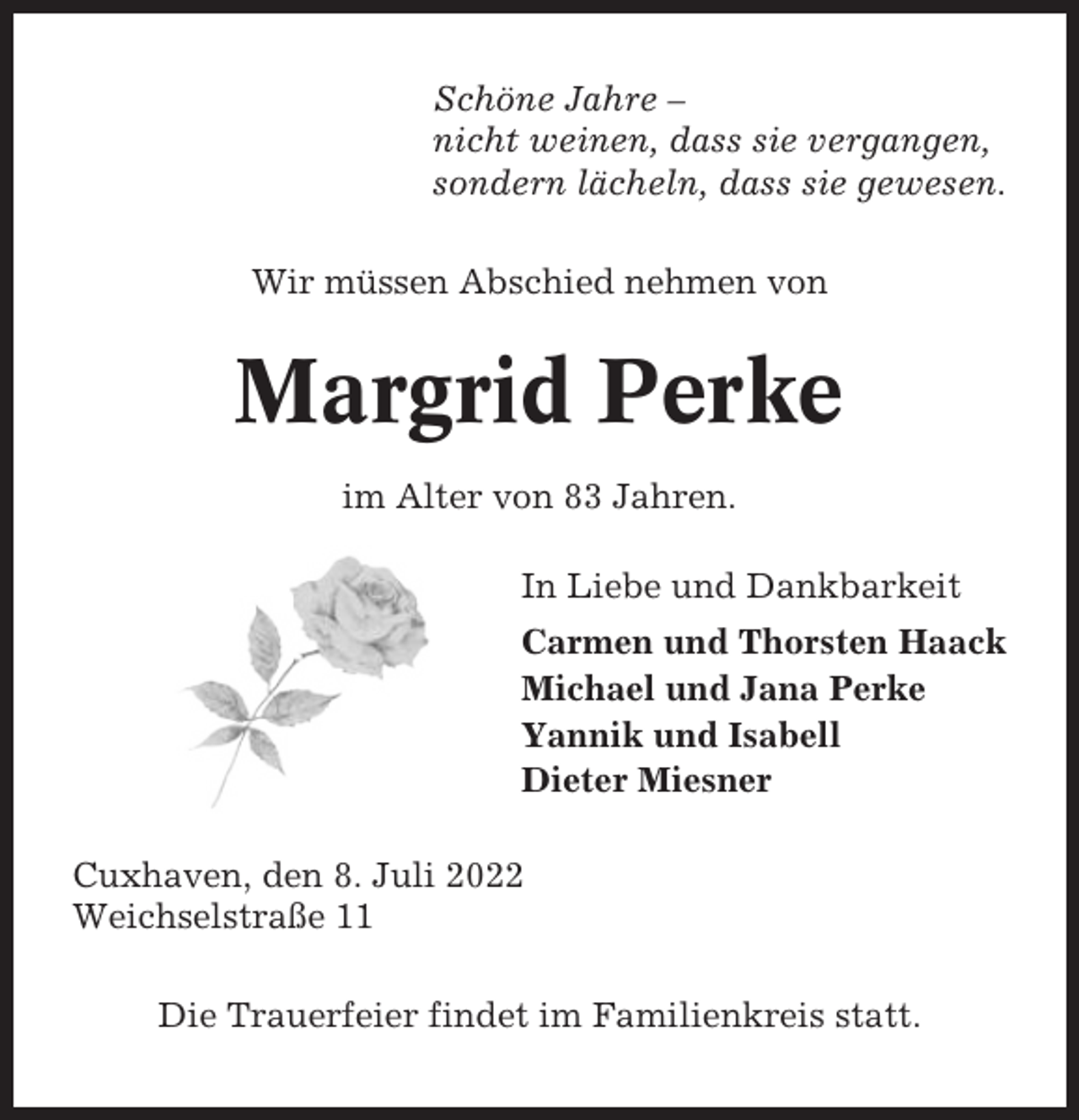 <p>Schöne Jahre –<br />nicht weinen, dass sie vergangen,<br />sondern lächeln, dass sie gewesen.<br />Wir müssen Abschied nehmen von</p><p>Margrid Perke<br />im Alter von 83 Jahren.<br />In Liebe und Dankbarkeit<br />Carmen und Thorsten Haack<br />Michael und Jana Perke<br />Yannik und Isabell<br />Dieter Miesner<br />Cuxhaven, den 8. Juli 2022<br />Weichselstraße 11<br />Die Trauerfeier findet im Familienkreis statt.</p>