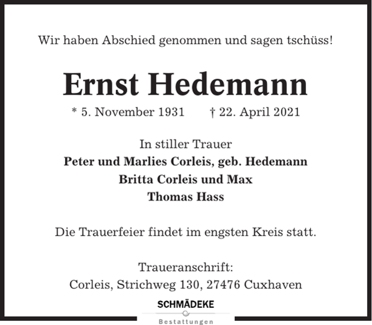 <p>Wir haben Abschied genommen und sagen tschüss!</p><p>Ernst Hedemann<br />* 5. November 1931</p><p>† 22. April 2021</p><p>In stiller Trauer<br />Peter und Marlies Corleis, geb. Hedemann<br />Britta Corleis und Max<br />Thomas Hass<br />Die Trauerfeier findet im engsten Kreis statt.<br />Traueranschrift:<br />Corleis, Strichweg 130, 27476 Cuxhaven</p>