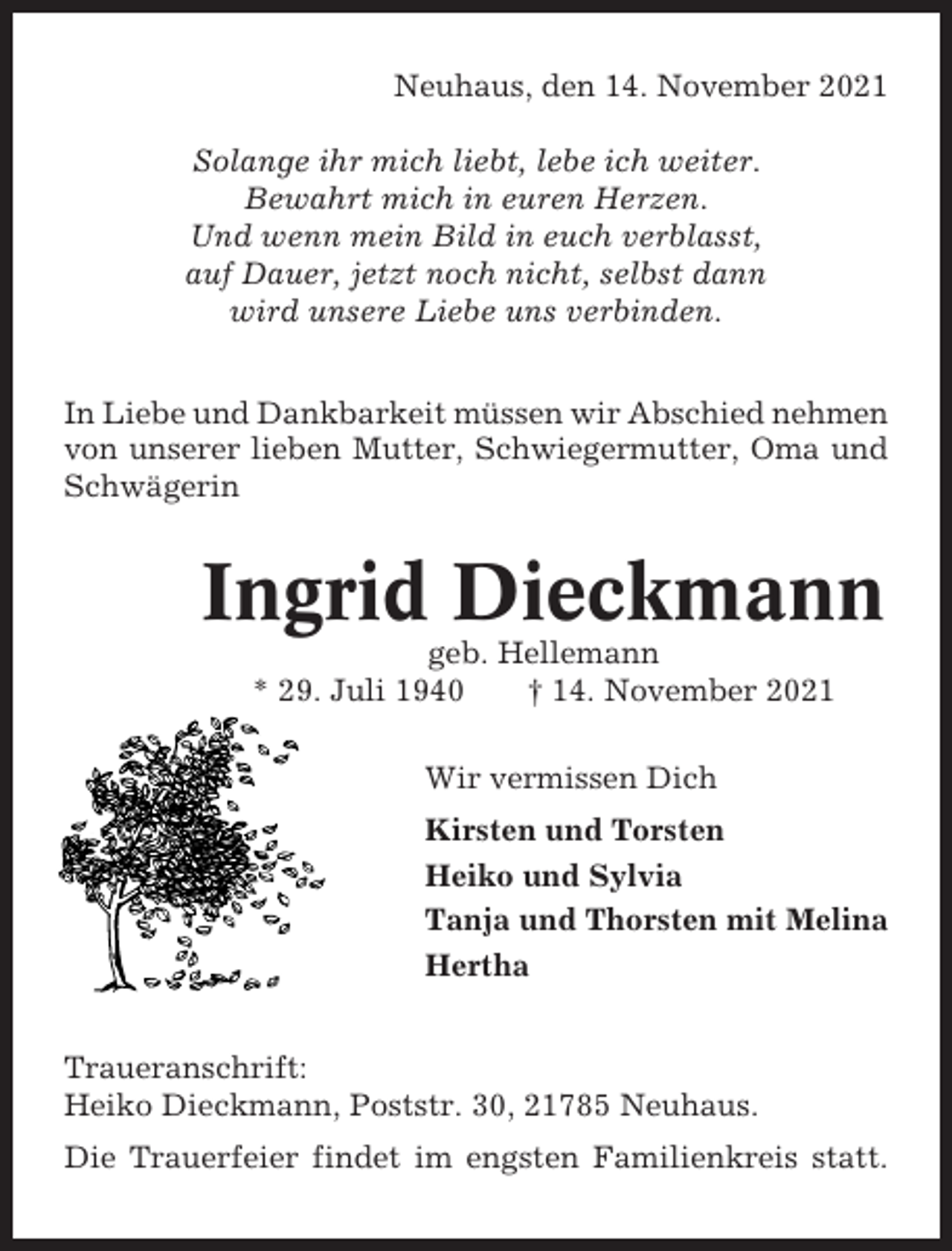 <p>Neuhaus, den 14. November 2021<br />Solange ihr mich liebt, lebe ich weiter.<br />Bewahrt mich in euren Herzen.<br />Und wenn mein Bild in euch verblasst,<br />auf Dauer, jetzt noch nicht, selbst dann<br />wird unsere Liebe uns verbinden.<br />In Liebe und Dankbarkeit müssen wir Abschied nehmen<br />von unserer lieben Mutter, Schwiegermutter, Oma und<br />Schwägerin</p><p>Ingrid Dieckmann<br />geb. Hellemann<br />* 29. Juli 1940<br />† 14. November 2021<br />Wir vermissen Dich<br />Kirsten und Torsten<br />Heiko und Sylvia<br />Tanja und Thorsten mit Melina<br />Hertha<br />Traueranschrift:<br />Heiko Dieckmann, Poststr. 30, 21785 Neuhaus.<br />Die Trauerfeier findet im engsten Familienkreis statt.</p>