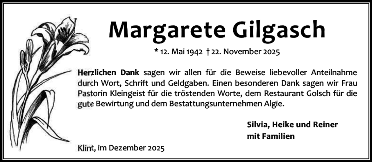 <p>Margarete Gilgasch<br />* 12. Mai 1942 † 22. November 2025</p><p>Herzlichen Dank sagen wir allen für die Beweise liebevoller Anteilnahme<br />durch Wort, Schrift und Geldgaben. Einen besonderen Dank sagen wir Frau<br />Pastorin Kleingeist für die tröstenden Worte, dem Restaurant Golsch für die<br />gute Bewirtung und dem Bestattungsunternehmen Algie.<br />Silvia, Heike und Reiner<br />mit Familien<br />Klint, im Dezember 2025</p>