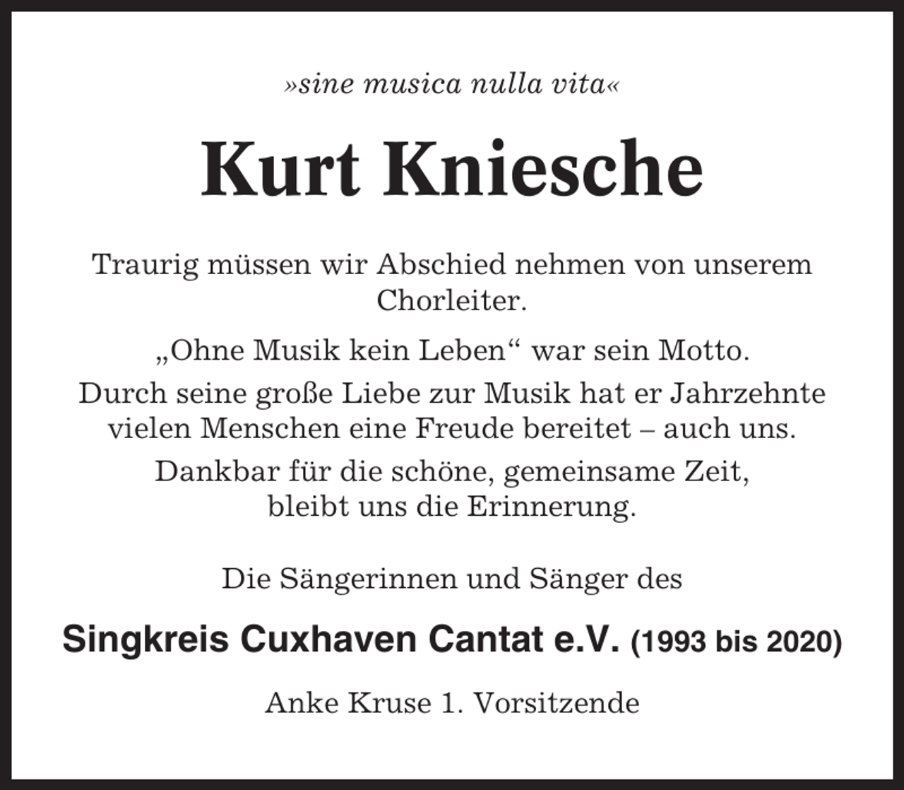 <p>»sine musica nulla vita«</p><p>Kurt Kniesche<br />Traurig müssen wir Abschied nehmen von unserem<br />Chorleiter.<br />„Ohne Musik kein Leben“ war sein Motto.<br />Durch seine große Liebe zur Musik hat er Jahrzehnte<br />vielen Menschen eine Freude bereitet – auch uns.<br />Dankbar für die schöne, gemeinsame Zeit,<br />bleibt uns die Erinnerung.<br />Die Sängerinnen und Sänger des</p><p>Singkreis Cuxhaven Cantat e.V. (1993 bis 2020)<br />Anke Kruse 1. Vorsitzende</p>