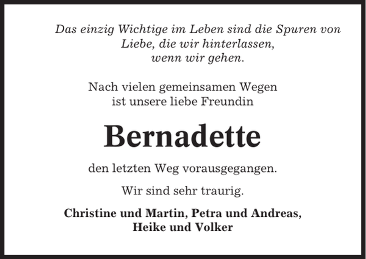 <p>Das einzig Wichtige im Leben sind die Spuren von<br />Liebe, die wir hinterlassen,<br />wenn wir gehen.<br />Nach vielen gemeinsamen Wegen<br />ist unsere liebe Freundin</p><p>Bernadette<br />den letzten Weg vorausgegangen.<br />Wir sind sehr traurig.<br />Christine und Martin, Petra und Andreas,<br />Heike und Volker</p>