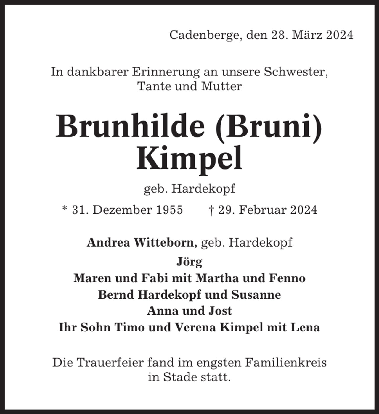 <p>Cadenberge, den 28. März 2024<br />In dankbarer Erinnerung an unsere Schwester,<br />Tante und Mutter</p><p>Brunhilde (Bruni)<br />Kimpel<br />geb. Hardekopf<br />* 31. Dezember 1955</p><p>† 29. Februar 2024</p><p>Andrea Witteborn, geb. Hardekopf<br />Jörg<br />Maren und Fabi mit Martha und Fenno<br />Bernd Hardekopf und Susanne<br />Anna und Jost<br />Ihr Sohn Timo und Verena Kimpel mit Lena<br />Die Trauerfeier fand im engsten Familienkreis<br />in Stade statt.</p>
