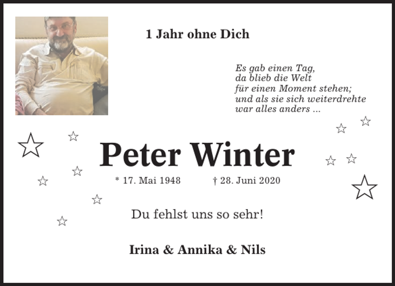 <p>1 Jahr ohne Dich<br />Es gab einen Tag,<br />da blieb die Welt<br />für einen Moment stehen;<br />und als sie sich weiterdrehte<br />war alles anders ...</p><p>✩</p><p>✩<br />✩</p><p>✩</p><p>Peter Winter<br />* 17. Mai 1948</p><p>† 28. Juni 2020</p><p>✩<br />✩</p><p>✩</p><p>✩</p><p>Du fehlst uns so sehr!<br />Irina &amp; Annika &amp; Nils</p><p>✩ ✩</p><p>✩</p>