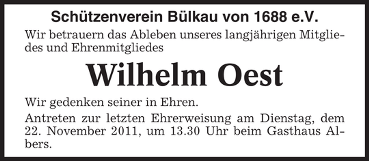 <p>Schützenverein Bülkau von 1688 e.V.<br />Wir betrauern das Ableben unseres langjährigen Mitgliedes und Ehrenmitgliedes</p><p>Wilhelm Oest<br />Wir gedenken seiner in Ehren.<br />Antreten zur letzten Ehrerweisung am Dienstag, dem<br />22. November 2011, um 13.30 Uhr beim Gasthaus Albers.</p>