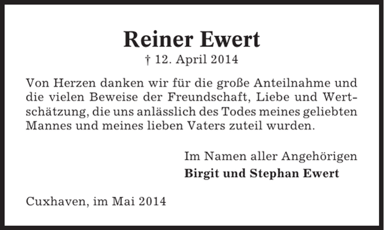 <p>Reiner Ewert<br />† 12. April 2014<br />Von Herzen danken wir für die große Anteilnahme und<br />die vielen Beweise der Freundschaft, Liebe und Wertschätzung, die uns anlässlich des Todes meines geliebten<br />Mannes und meines lieben Vaters zuteil wurden.<br />Im Namen aller Angehörigen<br />Birgit und Stephan Ewert<br />Cuxhaven, im Mai 2014</p>