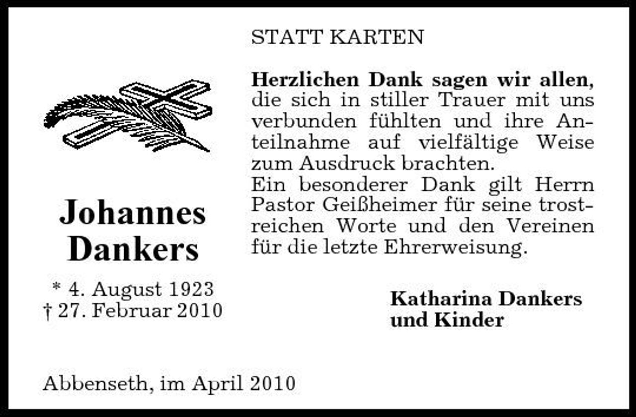 <p>STATT KARTEN Herzlichen Dank sagen wir allen, die sich in stiller Trauer mit uns verbunden fühlten und ihre Anteilnahme auf vielfältige Weise zum Ausdruck brachten. Ein besonderer Dank gilt Herrn Pastor Geißheimer für seine trostreichen Worte und den Vereinen für die letzte Ehrerweisung. Katharina Dankers und Kinder</p><p>Johannes Dankers<br />* 4. August 1923 † 27. Februar 2010</p><p>Abbenseth, im April 2010</p>