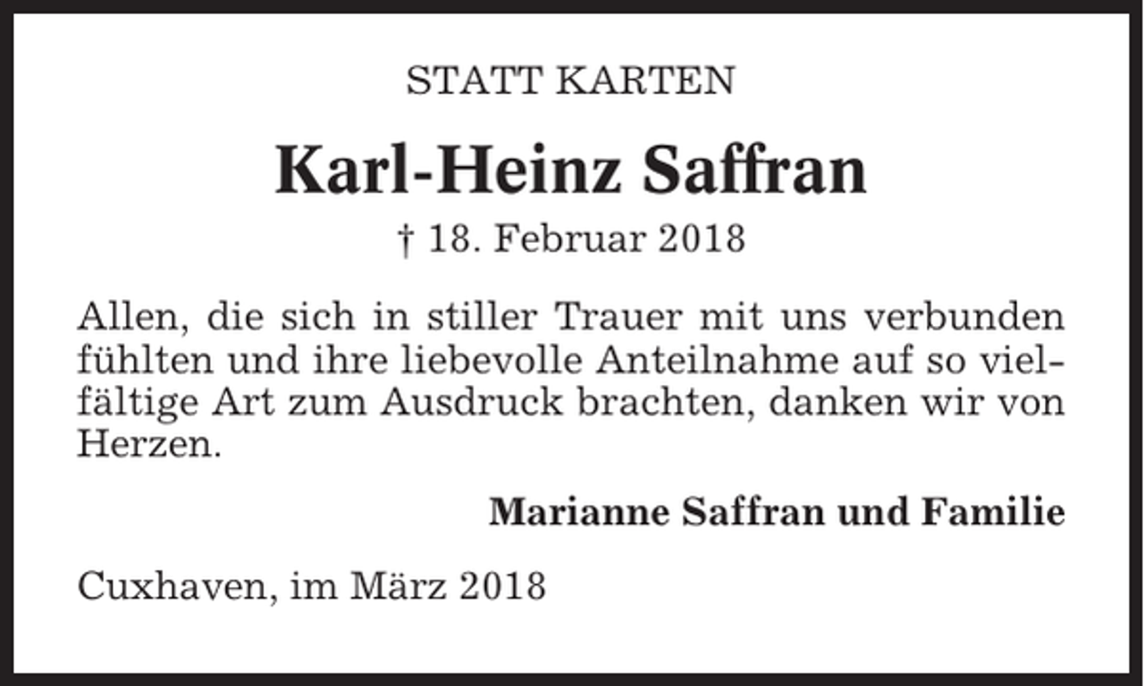 <p>STATT KARTEN</p><p>Karl-Heinz Saffran<br />† 18. Februar 2018<br />Allen, die sich in stiller Trauer mit uns verbunden<br />fühlten und ihre liebevolle Anteilnahme auf so vielfältige Art zum Ausdruck brachten, danken wir von<br />Herzen.<br />Marianne Saffran und Familie<br />Cuxhaven, im März 2018</p>
