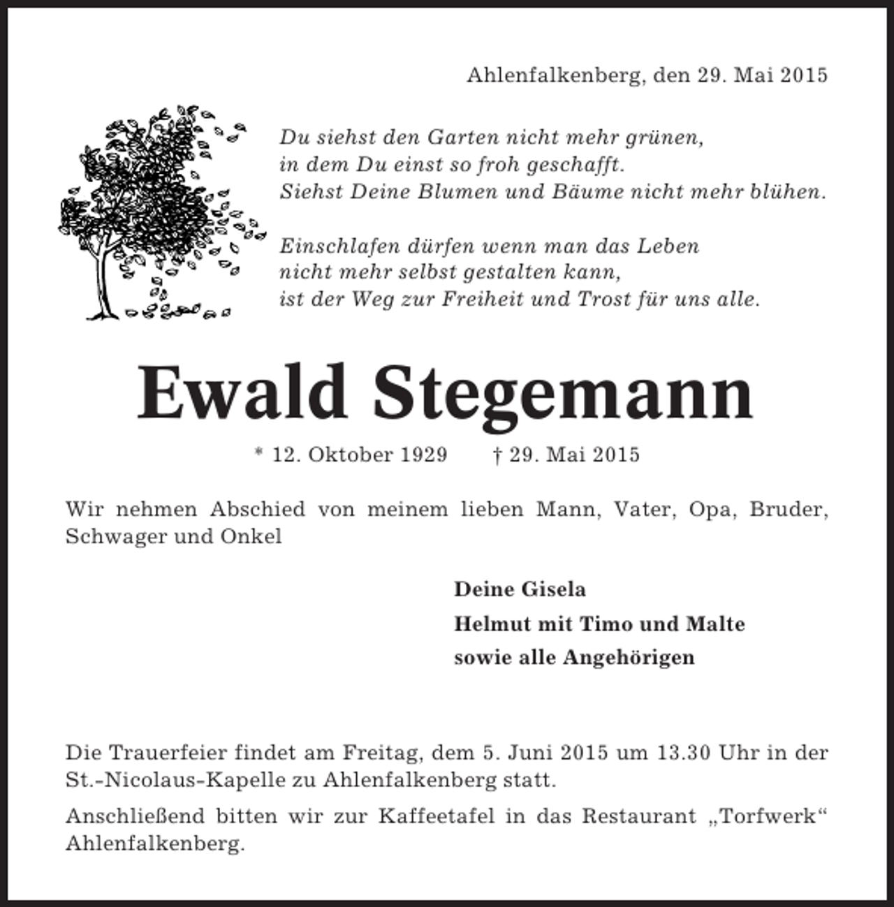 <p>Ahlenfalkenberg, den 29. Mai 2015<br />Du siehst den Garten nicht mehr grünen,<br />in dem Du einst so froh geschafft.<br />Siehst Deine Blumen und Bäume nicht mehr blühen.<br />Einschlafen dürfen wenn man das Leben<br />nicht mehr selbst gestalten kann,<br />ist der Weg zur Freiheit und Trost für uns alle.</p><p>Ewald Stegemann<br />* 12. Oktober 1929</p><p>† 29. Mai 2015</p><p>Wir nehmen Abschied von meinem lieben Mann, Vater, Opa, Bruder,<br />Schwager und Onkel<br />Deine Gisela<br />Helmut mit Timo und Malte<br />sowie alle Angehörigen</p><p>Die Trauerfeier findet am Freitag, dem 5. Juni 2015 um 13.30 Uhr in der<br />St.-Nicolaus-Kapelle zu Ahlenfalkenberg statt.<br />Anschließend bitten wir zur Kaffeetafel in das Restaurant „Torfwerk“<br />Ahlenfalkenberg.</p>