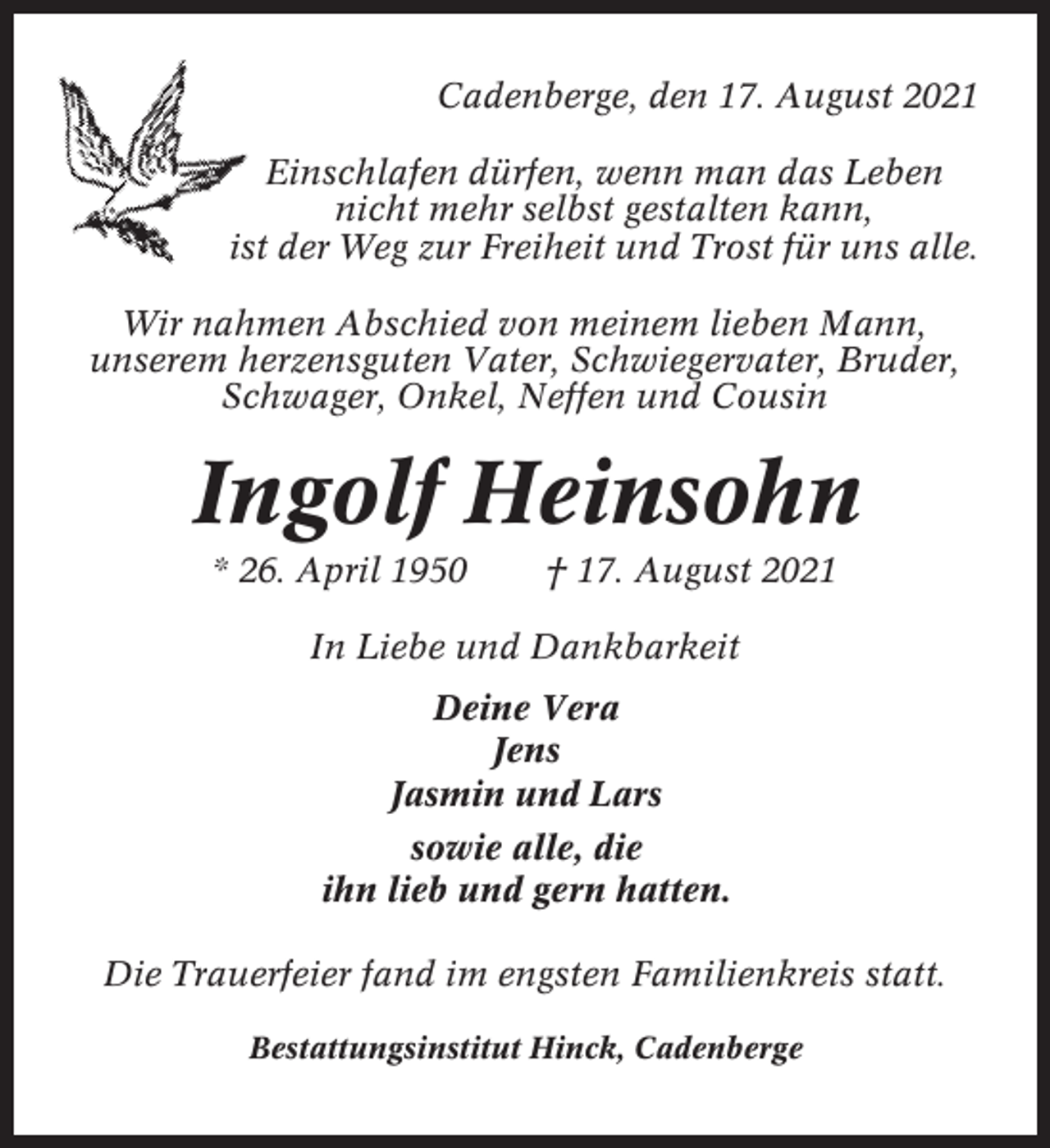 <p>Cadenberge, den 17. August 2021<br />Einschlafen dürfen, wenn man das Leben<br />nicht mehr selbst gestalten kann,<br />ist der Weg zur Freiheit und Trost für uns alle.<br />Wir nahmen Abschied von meinem lieben Mann,<br />unserem herzensguten Vater, Schwiegervater, Bruder,<br />Schwager, Onkel, Neffen und Cousin</p><p>Ingolf Heinsohn<br />* 26. April 1950</p><p>† 17. August 2021</p><p>In Liebe und Dankbarkeit<br />Deine Vera<br />Jens<br />Jasmin und Lars<br />sowie alle, die<br />ihn lieb und gern hatten.<br />Die Trauerfeier fand im engsten Familienkreis statt.<br />Bestattungsinstitut Hinck, Cadenberge</p>
