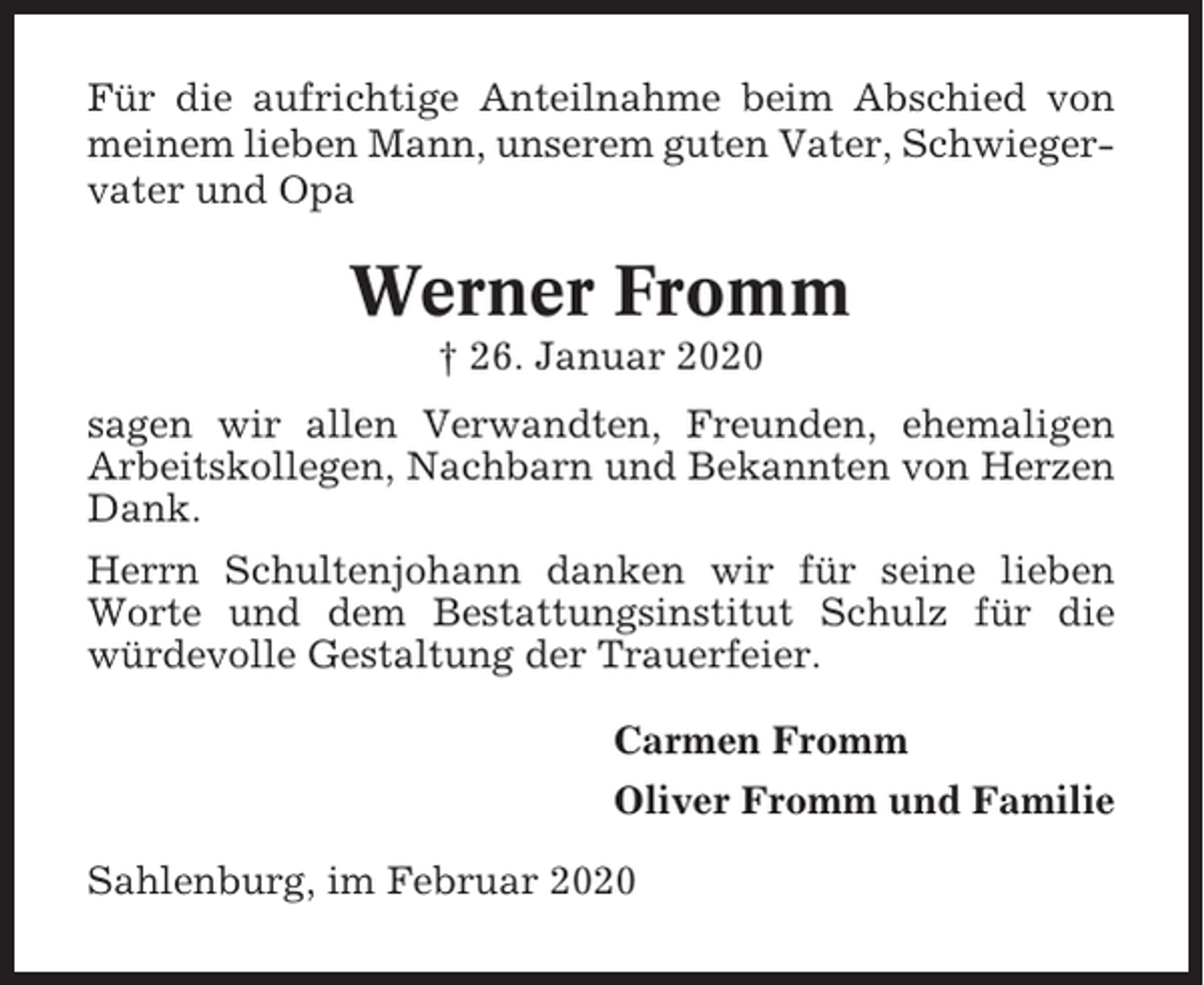 <p>Für die aufrichtige Anteilnahme beim Abschied von<br />meinem lieben Mann, unserem guten Vater, Schwiegervater und Opa</p><p>Werner Fromm<br />† 26. Januar 2020<br />sagen wir allen Verwandten, Freunden, ehemaligen<br />Arbeitskollegen, Nachbarn und Bekannten von Herzen<br />Dank.<br />Herrn Schultenjohann danken wir für seine lieben<br />Worte und dem Bestattungsinstitut Schulz für die<br />würdevolle Gestaltung der Trauerfeier.<br />Carmen Fromm<br />Oliver Fromm und Familie<br />Sahlenburg, im Februar 2020</p>
