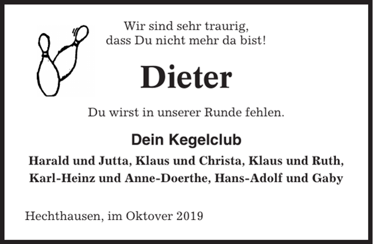 <p>Wir sind sehr traurig,<br />dass Du nicht mehr da bist!</p><p>Dieter<br />Du wirst in unserer Runde fehlen.</p><p>Dein Kegelclub<br />Harald und Jutta, Klaus und Christa, Klaus und Ruth,<br />Karl-Heinz und Anne-Doerthe, Hans-Adolf und Gaby<br />Hechthausen, im Oktover 2019</p>