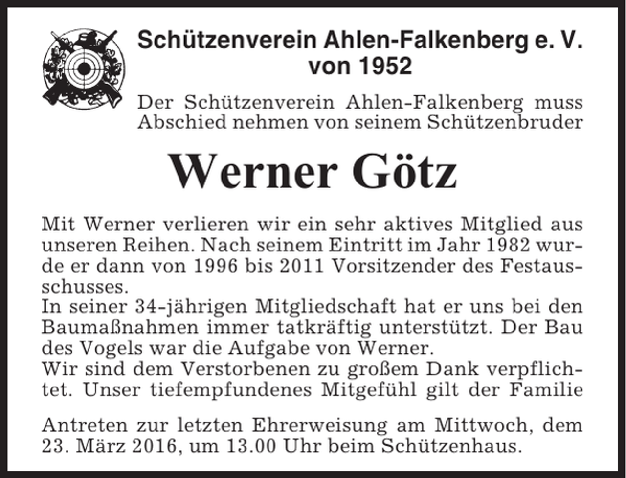 <p>Schützenverein Ahlen-Falkenberg e. V.<br />von 1952<br />Der Schützenverein Ahlen-Falkenberg muss<br />Abschied nehmen von seinem Schützenbruder</p><p>Werner Götz<br />Mit Werner verlieren wir ein sehr aktives Mitglied aus<br />unseren Reihen. Nach seinem Eintritt im Jahr 1982 wurde er dann von 1996 bis 2011 Vorsitzender des Festausschusses.<br />In seiner 34-jährigen Mitgliedschaft hat er uns bei den<br />Baumaßnahmen immer tatkräftig unterstützt. Der Bau<br />des Vogels war die Aufgabe von Werner.<br />Wir sind dem Verstorbenen zu großem Dank verpflichtet. Unser tiefempfundenes Mitgefühl gilt der Familie<br />Antreten zur letzten Ehrerweisung am Mittwoch, dem<br />23. März 2016, um 13.00 Uhr beim Schützenhaus.</p>