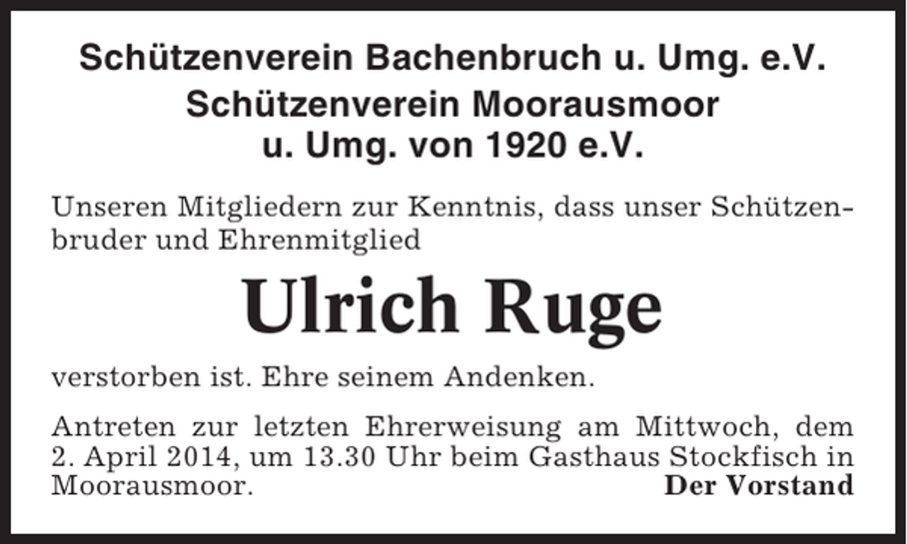 <p>Schützenverein Bachenbruch u. Umg. e.V.<br />Schützenverein Moorausmoor<br />u. Umg. von 1920 e.V.<br />Unseren Mitgliedern zur Kenntnis, dass unser Schützenbruder und Ehrenmitglied</p><p>Ulrich Ruge<br />verstorben ist. Ehre seinem Andenken.<br />Antreten zur letzten Ehrerweisung am Mittwoch, dem<br />2. April 2014, um 13.30 Uhr beim Gasthaus Stockfisch in<br />Moorausmoor.<br />Der Vorstand</p>