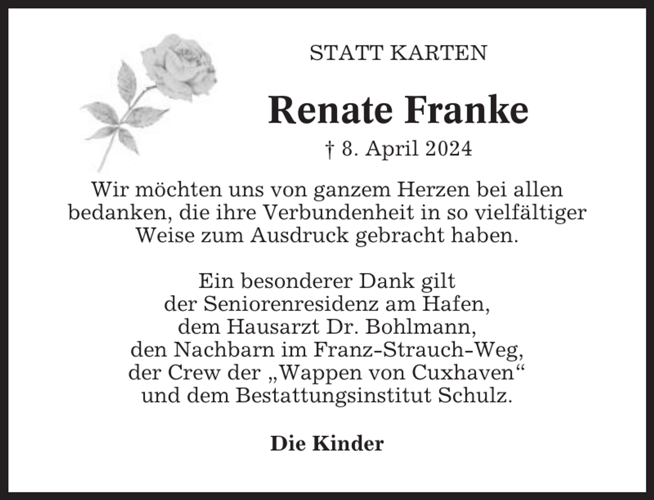 <p>STATT KARTEN</p><p>Renate Franke<br />† 8. April 2024<br />Wir möchten uns von ganzem Herzen bei allen<br />bedanken, die ihre Verbundenheit in so vielfältiger<br />Weise zum Ausdruck gebracht haben.<br />Ein besonderer Dank gilt<br />der Seniorenresidenz am Hafen,<br />dem Hausarzt Dr. Bohlmann,<br />den Nachbarn im Franz-Strauch-Weg,<br />der Crew der „Wappen von Cuxhaven“<br />und dem Bestattungsinstitut Schulz.<br />Die Kinder</p>