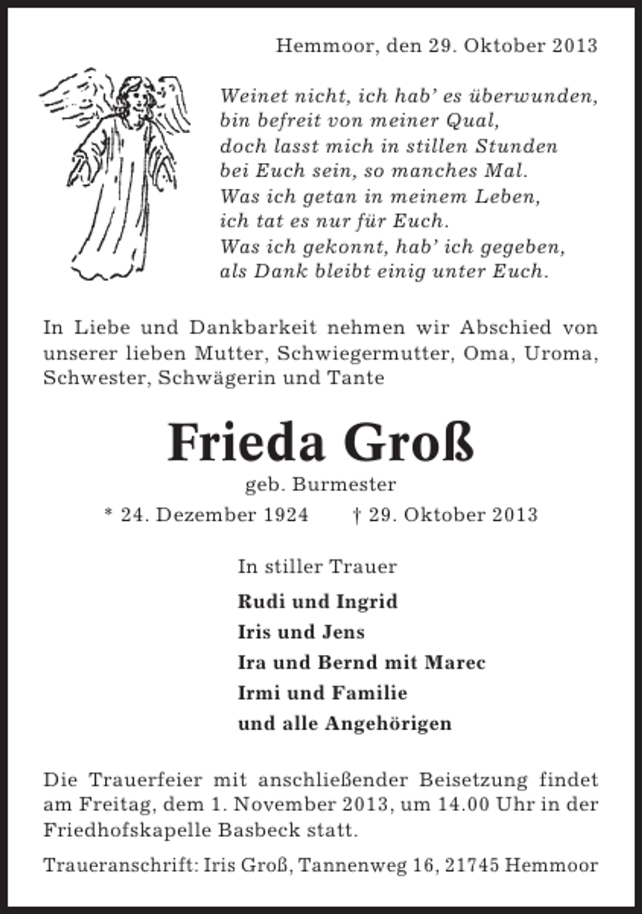 <p>Hemmoor, den 29. Oktober 2013<br />Weinet nicht, ich hab’ es überwunden,<br />bin befreit von meiner Qual,<br />doch lasst mich in stillen Stunden<br />bei Euch sein, so manches Mal.<br />Was ich getan in meinem Leben,<br />ich tat es nur für Euch.<br />Was ich gekonnt, hab’ ich gegeben,<br />als Dank bleibt einig unter Euch.<br />In Liebe und Dankbarkeit nehmen wir Abschied von<br />unserer lieben Mutter, Schwiegermutter, Oma, Uroma,<br />Schwester, Schwägerin und Tante</p><p>Frieda Groß<br />geb. Burmester<br />* 24. Dezember 1924<br />† 29. Oktober 2013<br />In stiller Trauer<br />Rudi und Ingrid<br />Iris und Jens<br />Ira und Bernd mit Marec<br />Irmi und Familie<br />und alle Angehörigen<br />Die Trauerfeier mit anschließender Beisetzung findet<br />am Freitag, dem 1. November 2013, um 14.00 Uhr in der<br />Friedhofskapelle Basbeck statt.<br />Traueranschrift: Iris Groß, Tannenweg 16, 21745 Hemmoor</p>