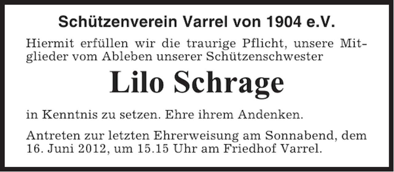<p>Schützenverein Varrel von 1904 e.V.<br />Hiermit erfüllen wir die traurige Pflicht, unsere Mitglieder vom Ableben unserer Schützenschwester</p><p>Lilo Schrage<br />in Kenntnis zu setzen. Ehre ihrem Andenken.<br />Antreten zur letzten Ehrerweisung am Sonnabend, dem<br />16. Juni 2012, um 15.15 Uhr am Friedhof Varrel.</p>