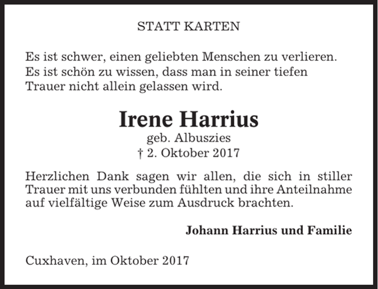 <p>STATT KARTEN<br />Es ist schwer, einen geliebten Menschen zu verlieren.<br />Es ist schön zu wissen, dass man in seiner tiefen<br />Trauer nicht allein gelassen wird.</p><p>Irene Harrius<br />geb. Albuszies<br />† 2. Oktober 2017<br />Herzlichen Dank sagen wir allen, die sich in stiller<br />Trauer mit uns verbunden fühlten und ihre Anteilnahme<br />auf vielfältige Weise zum Ausdruck brachten.<br />Johann Harrius und Familie<br />Cuxhaven, im Oktober 2017</p>