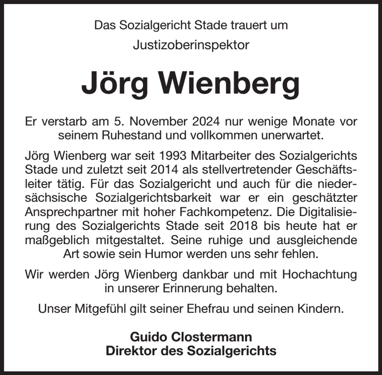 <p>Das Sozialgericht Stade trauert um</p><p>Justizoberinspektor</p><p>Jörg Wienberg<br />Er verstarb am 5. November 2024 nur wenige Monate vor<br />seinem Ruhestand und vollkommen unerwartet.<br />Jörg Wienberg war seit 1993 Mitarbeiter des Sozialgerichts<br />Stade und zuletzt seit 2014 als stellvertretender Geschäftsleiter tätig. Für das Sozialgericht und auch für die niedersächsische Sozialgerichtsbarkeit war er ein geschätzter<br />Ansprechpartner mit hoher Fachkompetenz. Die Digitalisierung des Sozialgerichts Stade seit 2018 bis heute hat er<br />maßgeblich mitgestaltet. Seine ruhige und ausgleichende<br />Art sowie sein Humor werden uns sehr fehlen.<br />Wir werden Jörg Wienberg dankbar und mit Hochachtung<br />in unserer Erinnerung behalten.<br />Unser Mitgefühl gilt seiner Ehefrau und seinen Kindern.</p><p>Guido Clostermann<br />Direktor des Sozialgerichts</p>