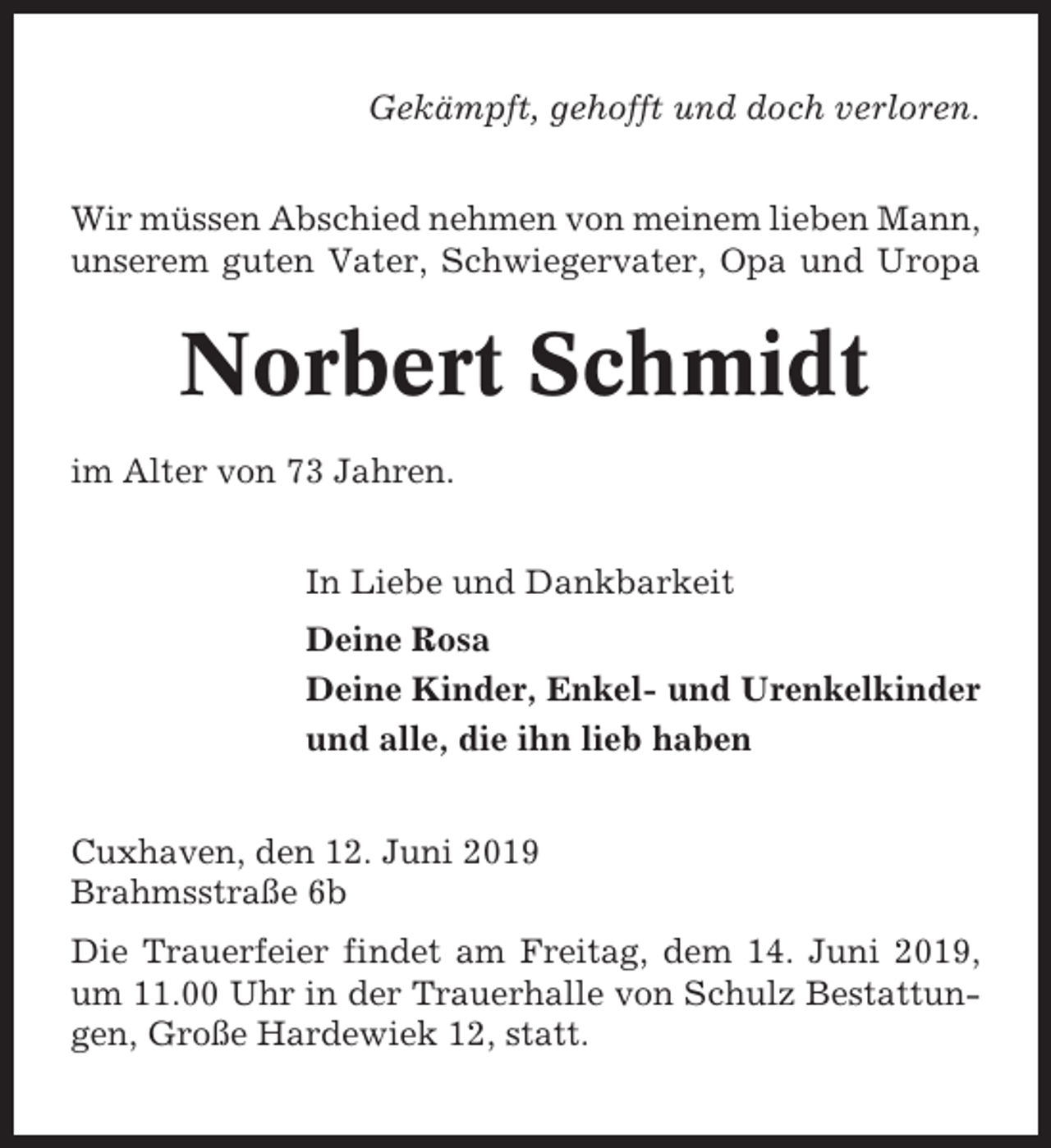 <p>Gekämpft, gehofft und doch verloren.<br />Wir müssen Abschied nehmen von meinem lieben Mann,<br />unserem guten Vater, Schwiegervater, Opa und Uropa</p><p>Norbert Schmidt<br />im Alter von 73 Jahren.<br />In Liebe und Dankbarkeit<br />Deine Rosa<br />Deine Kinder, Enkel- und Urenkelkinder<br />und alle, die ihn lieb haben<br />Cuxhaven, den 12. Juni 2019<br />Brahmsstraße 6b<br />Die Trauerfeier findet am Freitag, dem 14. Juni 2019,<br />um 11.00 Uhr in der Trauerhalle von Schulz Bestattungen, Große Hardewiek 12, statt.</p>