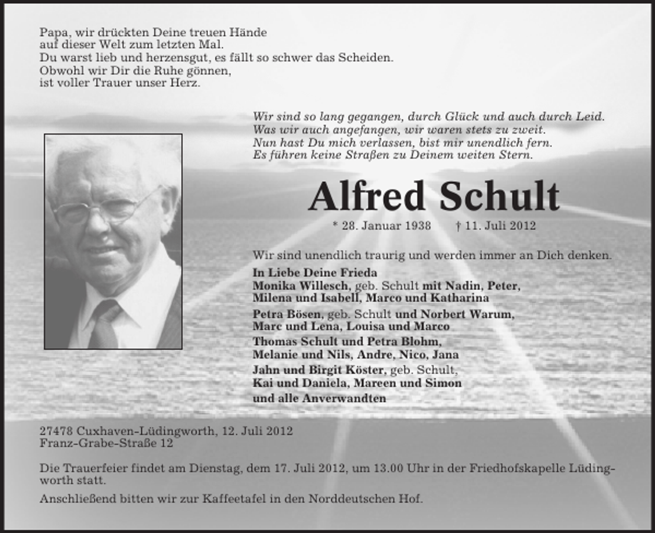 <p>Papa, wir drückten Deine treuen Hände<br />auf dieser Welt zum letzten Mal.<br />Du warst lieb und herzensgut, es fällt so schwer das Scheiden.<br />Obwohl wir Dir die Ruhe gönnen,<br />ist voller Trauer unser Herz.<br />Wir sind so lang gegangen, durch Glück und auch durch Leid.<br />Was wir auch angefangen, wir waren stets zu zweit.<br />Nun hast Du mich verlassen, bist mir unendlich fern.<br />Es führen keine Straßen zu Deinem weiten Stern.</p>
<p>Alfred Schult<br />* 28. Januar 1938</p>
<p>† 11. Juli 2012</p>
<p>Wir sind unendlich traurig und werden immer an Dich denken.<br />In Liebe Deine Frieda<br />Monika Willesch, geb. Schult mit Nadin, Peter,<br />Milena und Isabell, Marco und Katharina<br />Petra Bösen, geb. Schult und Norbert Warum,<br />Marc und Lena, Louisa und Marco<br />Thomas Schult und Petra Blohm,<br />Melanie und Nils, Andre, Nico, Jana<br />Jahn und Birgit Köster, geb. Schult,<br />Kai und Daniela, Mareen und Simon<br />und alle Anverwandten<br />27478 Cuxhaven-Lüdingworth, 12. Juli 2012<br />Franz-Grabe-Straße 12<br />Die Trauerfeier findet am Dienstag, dem 17. Juli 2012, um 13.00 Uhr in der Friedhofskapelle Lüdingworth statt.<br />Anschließend bitten wir zur Kaffeetafel in den Norddeutschen Hof.</p>