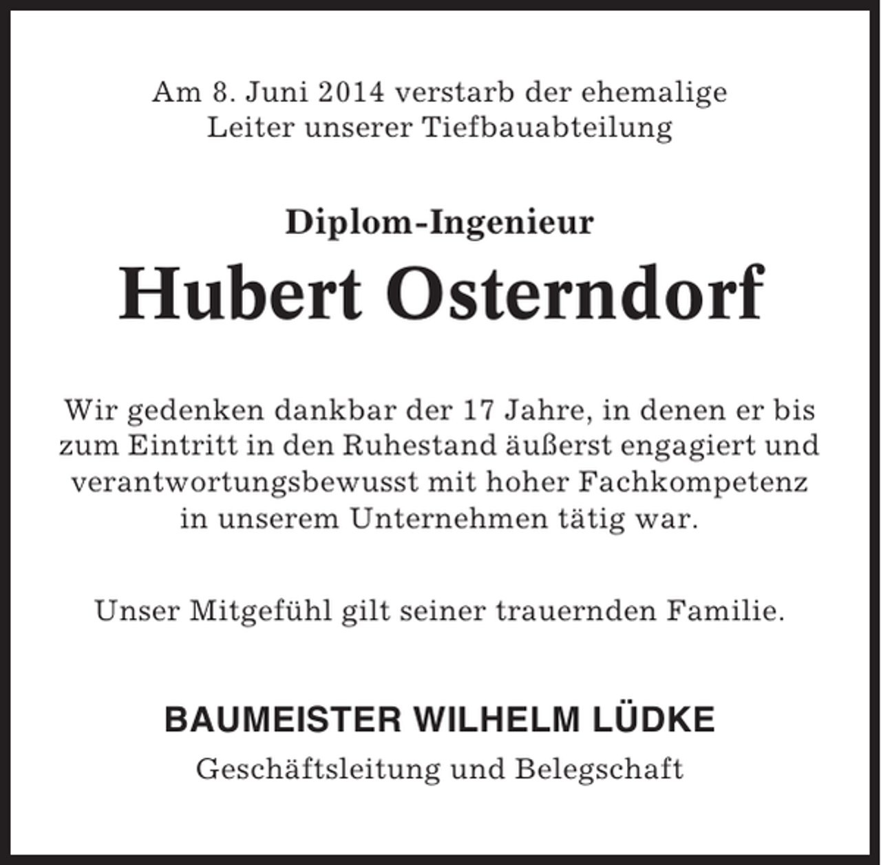 <p>Am 8. Juni 2014 verstarb der ehemalige<br />Leiter unserer Tiefbauabteilung</p><p>Diplom-Ingenieur</p><p>Hubert Osterndorf<br />Wir gedenken dankbar der 17 Jahre, in denen er bis<br />zum Eintritt in den Ruhestand äußerst engagiert und<br />verantwortungsbewusst mit hoher Fachkompetenz<br />in unserem Unternehmen tätig war.<br />Unser Mitgefühl gilt seiner trauernden Familie.</p><p>BAUMEISTER WILHELM LÜDKE<br />Geschäftsleitung und Belegschaft</p>