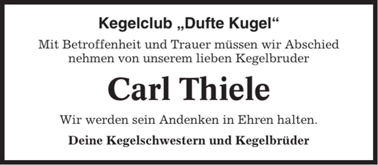 <p>Kegelclub „Dufte Kugel“<br />Mit Betroffenheit und Trauer müssen wir Abschied<br />nehmen von unserem lieben Kegelbruder</p><p>Carl Thiele<br />Wir werden sein Andenken in Ehren halten.<br />Deine Kegelschwestern und Kegelbrüder</p>