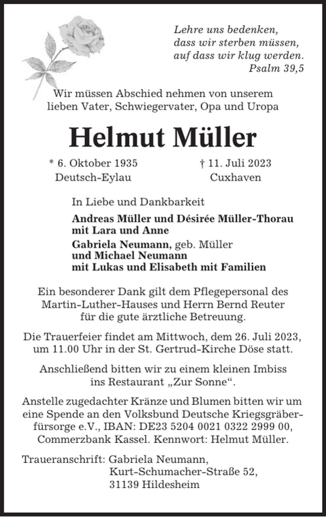 <p>Lehre uns bedenken,<br />dass wir sterben müssen,<br />auf dass wir klug werden.<br />Psalm 39,5<br />Wir müssen Abschied nehmen von unserem<br />lieben Vater, Schwiegervater, Opa und Uropa</p><p>Helmut Müller<br />* 6. Oktober 1935<br />Deutsch-Eylau</p><p>† 11. Juli 2023<br />Cuxhaven</p><p>In Liebe und Dankbarkeit<br />Andreas Müller und Désirée Müller-Thorau<br />mit Lara und Anne<br />Gabriela Neumann, geb. Müller<br />und Michael Neumann<br />mit Lukas und Elisabeth mit Familien<br />Ein besonderer Dank gilt dem Pflegepersonal des<br />Martin-Luther-Hauses und Herrn Bernd Reuter<br />für die gute ärztliche Betreuung.<br />Die Trauerfeier findet am Mittwoch, dem 26. Juli 2023,<br />um 11.00 Uhr in der St. Gertrud-Kirche Döse statt.<br />Anschließend bitten wir zu einem kleinen Imbiss<br />ins Restaurant „Zur Sonne“.<br />Anstelle zugedachter Kränze und Blumen bitten wir um<br />eine Spende an den Volksbund Deutsche Kriegsgräberfürsorge e.V., IBAN: DE23 5204 0021 032999 00,<br />Commerzbank Kassel. Kennwort: Helmut Müller.<br />Traueranschrift: Gabriela Neumann,<br />Kurt-Schumacher-Straße 52,<br />31139 Hildesheim</p>