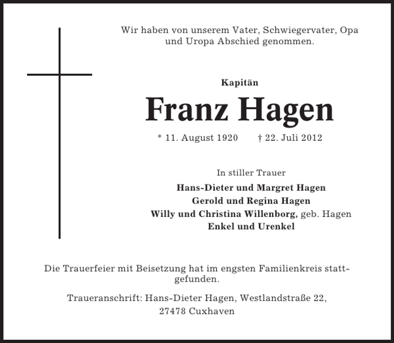 <p>Wir haben von unserem Vater, Schwiegervater, Opa<br />und Uropa Abschied genommen.</p><p>Kapitän</p><p>Franz Hagen<br />* 11. August 1920</p><p>† 22. Juli 2012</p><p>In stiller Trauer</p><p>Hans-Dieter und Margret Hagen<br />Gerold und Regina Hagen<br />Willy und Christina Willenborg, geb. Hagen<br />Enkel und Urenkel</p><p>Die Trauerfeier mit Beisetzung hat im engsten Familienkreis stattgefunden.<br />Traueranschrift: Hans-Dieter Hagen, Westlandstraße 22,<br />27478 Cuxhaven</p>