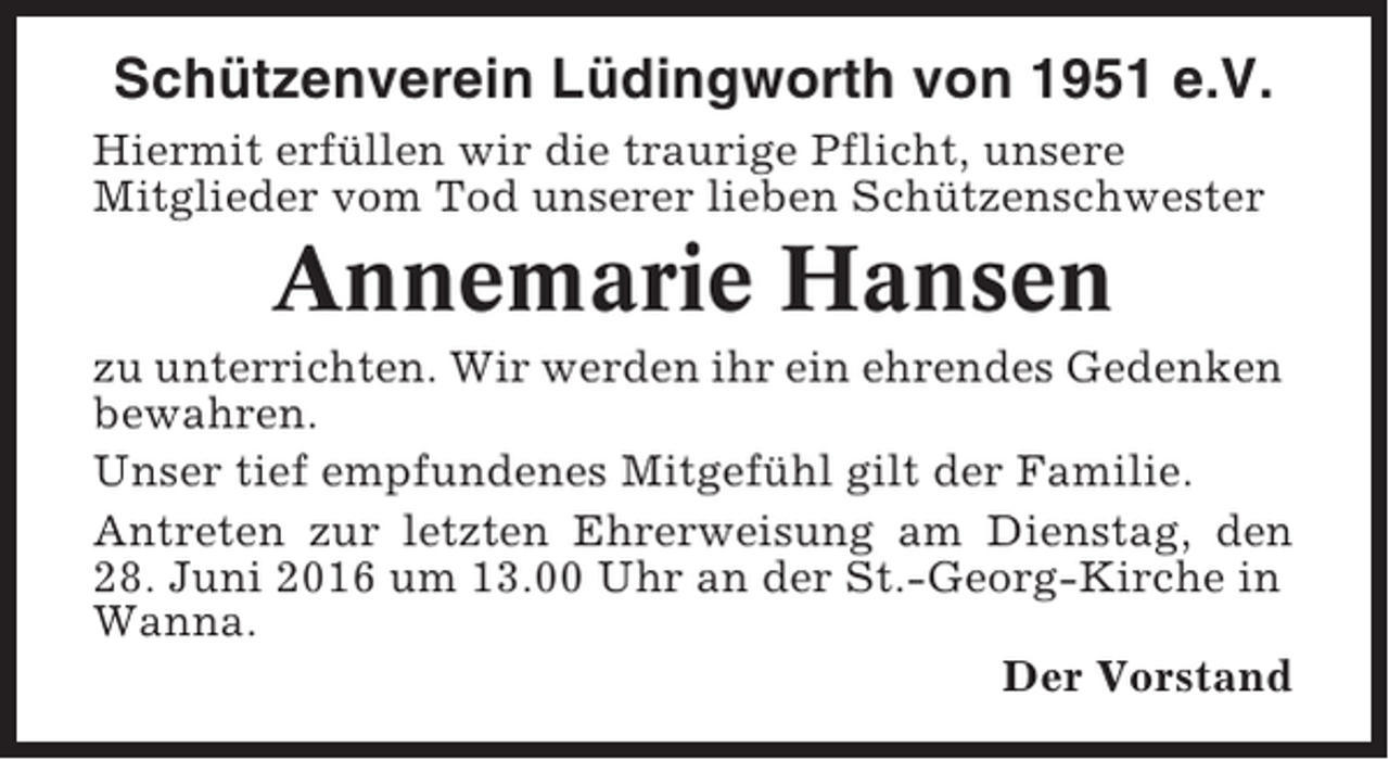 <p>Schützenverein Lüdingworth von 1951 e.V.<br />Hiermit erfüllen wir die traurige Pflicht, unsere<br />Mitglieder vom Tod unserer lieben Schützenschwester</p><p>Annemarie Hansen<br />zu unterrichten. Wir werden ihr ein ehrendes Gedenken<br />bewahren.<br />Unser tief empfundenes Mitgefühl gilt der Familie.<br />Antreten zur letzten Ehrerweisung am Dienstag, den<br />28. Juni 2016 um 13.00 Uhr an der St.-Georg-Kirche in<br />Wanna.<br />Der Vorstand</p>