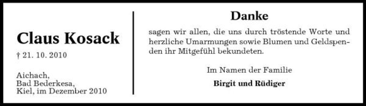 <p>Danke</p><p>Claus Kosack<br />† 21. 10. 2010 Aichach, Bad Bederkesa, Kiel, im Dezember 2010</p><p>sagen wir allen, die uns durch tröstende Worte und herzliche Umarmungen sowie Blumen und Geldspenden ihr Mitgefühl bekundeten. Im Namen der Familie Birgit und Rüdiger</p>