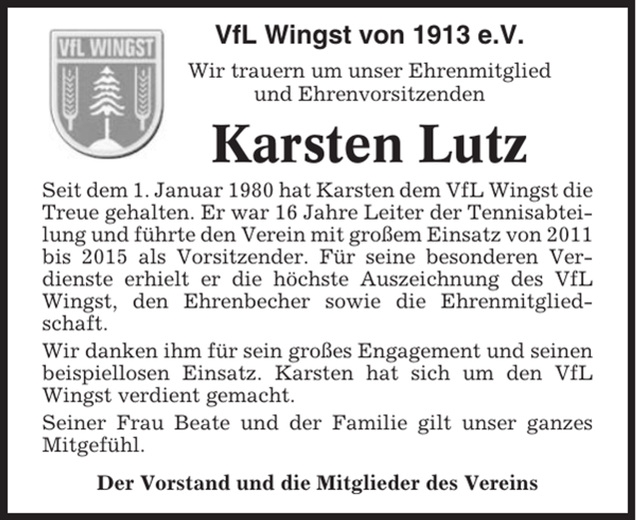 <p>1913-2013</p><p>100 Jahre</p><p>VfL Wingst von 1913 e.V.<br />Wir trauern um unser Ehrenmitglied<br />und Ehrenvorsitzenden</p><p>Karsten Lutz<br />Seit dem 1. Januar 1980 hat Karsten dem VfL Wingst die<br />Treue gehalten. Er war 16 Jahre Leiter der Tennisabteilung und führte den Verein mit großem Einsatz von 2011<br />bis 2015 als Vorsitzender. Für seine besonderen Verdienste erhielt er die höchste Auszeichnung des VfL<br />Wingst, den Ehrenbecher sowie die Ehrenmitgliedschaft.<br />Wir danken ihm für sein großes Engagement und seinen<br />beispiellosen Einsatz. Karsten hat sich um den VfL<br />Wingst verdient gemacht.<br />Seiner Frau Beate und der Familie gilt unser ganzes<br />Mitgefühl.<br />Der Vorstand und die Mitglieder des Vereins</p>