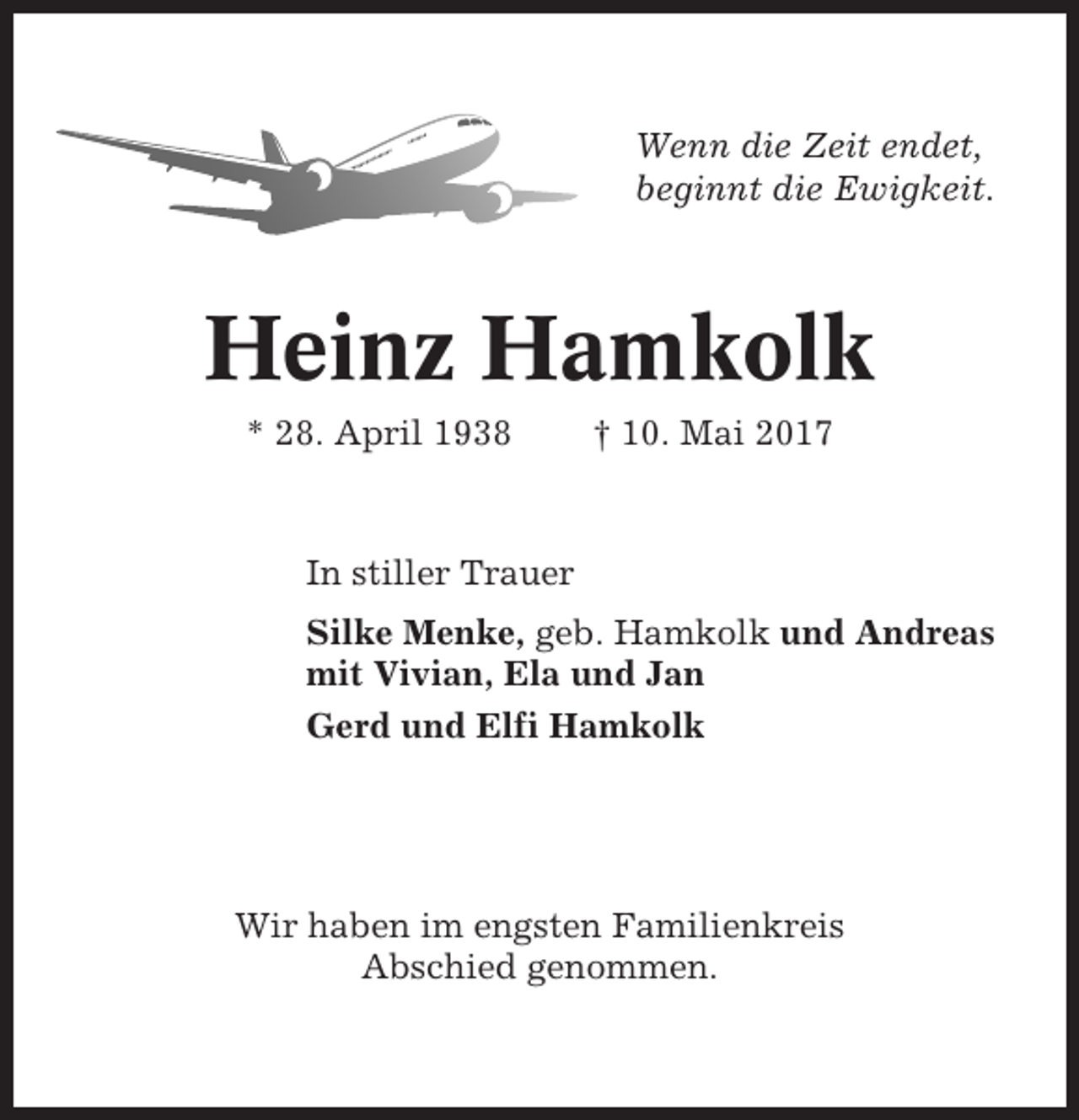 <p>Wenn die Zeit endet,<br />beginnt die Ewigkeit.</p><p>Heinz Hamkolk<br />* 28. April 1938</p><p>† 10. Mai 2017</p><p>In stiller Trauer<br />Silke Menke, geb. Hamkolk und Andreas<br />mit Vivian, Ela und Jan<br />Gerd und Elfi Hamkolk</p><p>Wir haben im engsten Familienkreis<br />Abschied genommen.</p>