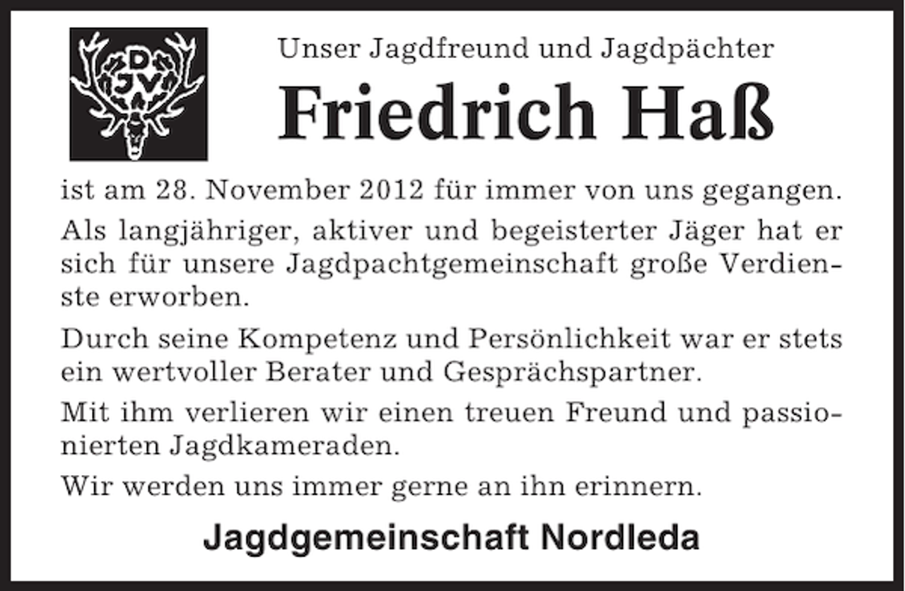 <p>Unser Jagdfreund und Jagdpächter</p><p>Friedrich Haß<br />ist am 28. November 2012 für immer von uns gegangen.<br />Als langjähriger, aktiver und begeisterter Jäger hat er<br />sich für unsere Jagdpachtgemeinschaft große Verdienste erworben.<br />Durch seine Kompetenz und Persönlichkeit war er stets<br />ein wertvoller Berater und Gesprächspartner.<br />Mit ihm verlieren wir einen treuen Freund und passionierten Jagdkameraden.<br />Wir werden uns immer gerne an ihn erinnern.</p><p>Jagdgemeinschaft Nordleda</p>