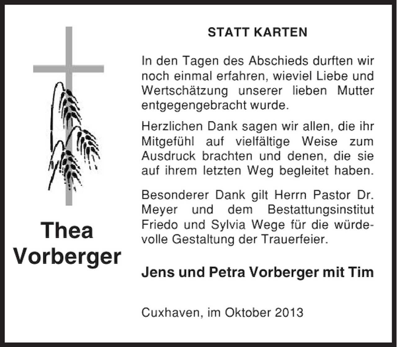 <p>STATT KARTEN<br />In den Tagen des Abschieds durften wir<br />noch einmal erfahren, wieviel Liebe und<br />Wertschätzung unserer lieben Mutter<br />entgegengebracht wurde.<br />Herzlichen Dank sagen wir allen, die ihr<br />Mitgefühl auf vielfältige Weise zum<br />Ausdruck brachten und denen, die sie<br />auf ihrem letzten Weg begleitet haben.</p><p>Thea<br />Vorberger</p><p>Besonderer Dank gilt Herrn Pastor Dr.<br />Meyer und dem Bestattungsinstitut<br />Friedo und Sylvia Wege für die würdevolle Gestaltung der Trauerfeier.</p><p>Jens und Petra Vorberger mit Tim<br />Cuxhaven, im Oktober 2013</p>