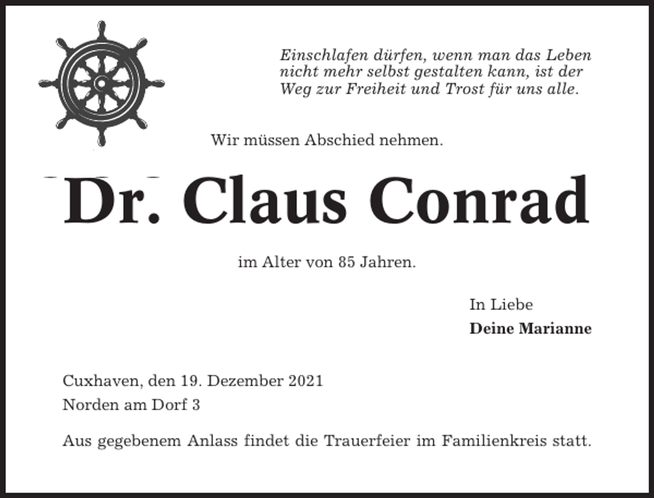 <p>Einschlafen dürfen, wenn man das Leben<br />nicht mehr selbst gestalten kann, ist der<br />Weg zur Freiheit und Trost für uns alle.<br />Wir müssen Abschied nehmen.</p><p>Dr. Claus Conrad<br />im Alter von 85 Jahren.<br />In Liebe<br />Deine Marianne<br />Cuxhaven, den 19. Dezember 2021<br />Norden am Dorf 3<br />Aus gegebenem Anlass findet die Trauerfeier im Familienkreis statt.</p>