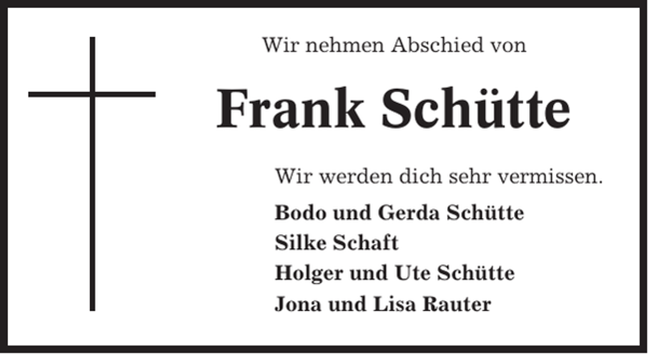 <p>Wir nehmen Abschied von</p><p>Frank Schütte<br />Wir werden dich sehr vermissen.<br />Bodo und Gerda Schütte<br />Silke Schaft<br />Holger und Ute Schütte<br />Jona und Lisa Rauter</p>