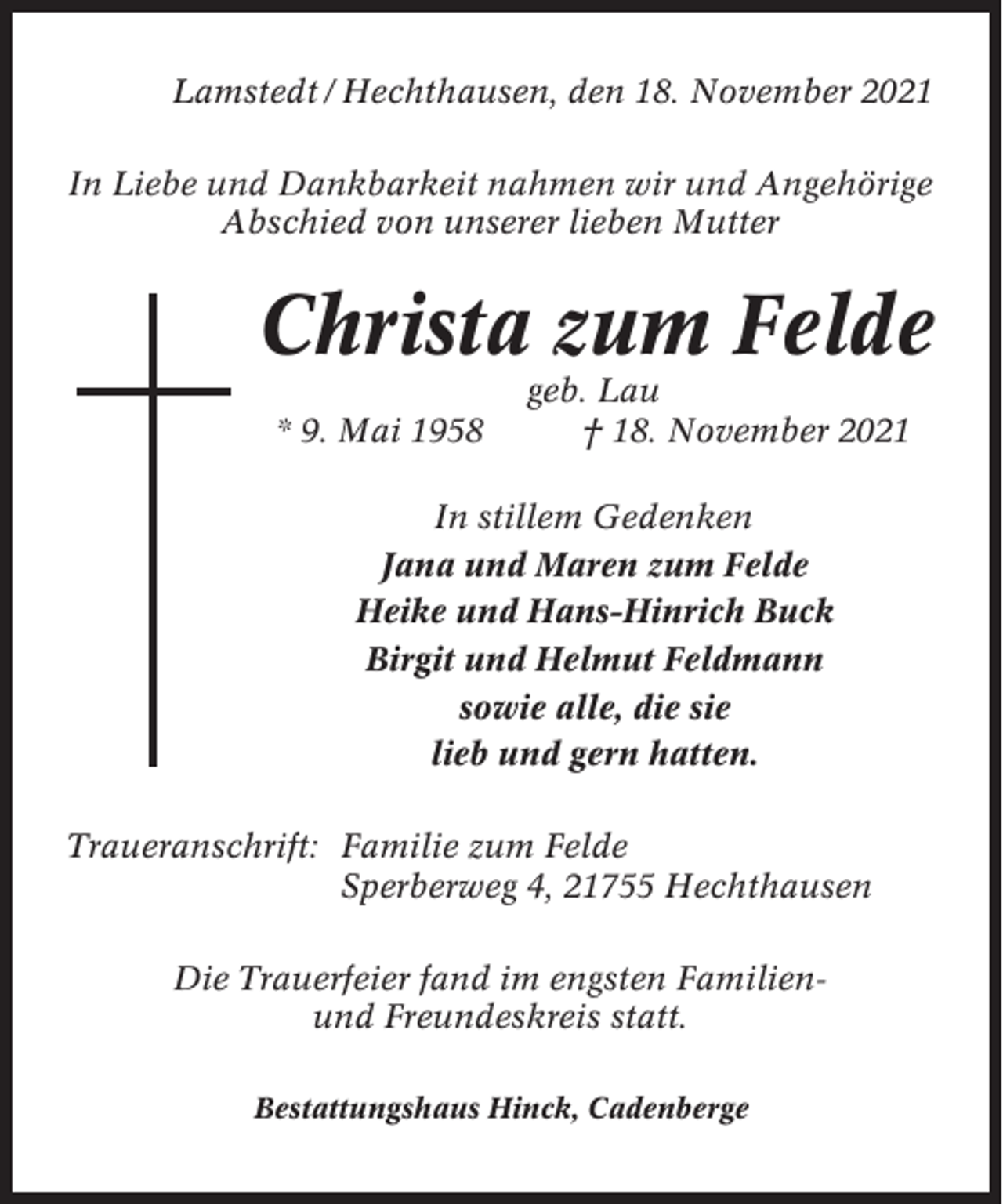 <p>Lamstedt / Hechthausen, den 18. November 2021<br />In Liebe und Dankbarkeit nahmen wir und Angehörige<br />Abschied von unserer lieben Mutter</p><p>Christa zum Felde<br />* 9. Mai 1958</p><p>geb. Lau<br />† 18. November 2021</p><p>In stillem Gedenken<br />Jana und Maren zum Felde<br />Heike und Hans-Hinrich Buck<br />Birgit und Helmut Feldmann<br />sowie alle, die sie<br />lieb und gern hatten.<br />Traueranschrift: Familie zum Felde<br />Sperberweg 4, 21755 Hechthausen<br />Die Trauerfeier fand im engsten Familienund Freundeskreis statt.<br />Bestattungshaus Hinck, Cadenberge</p>