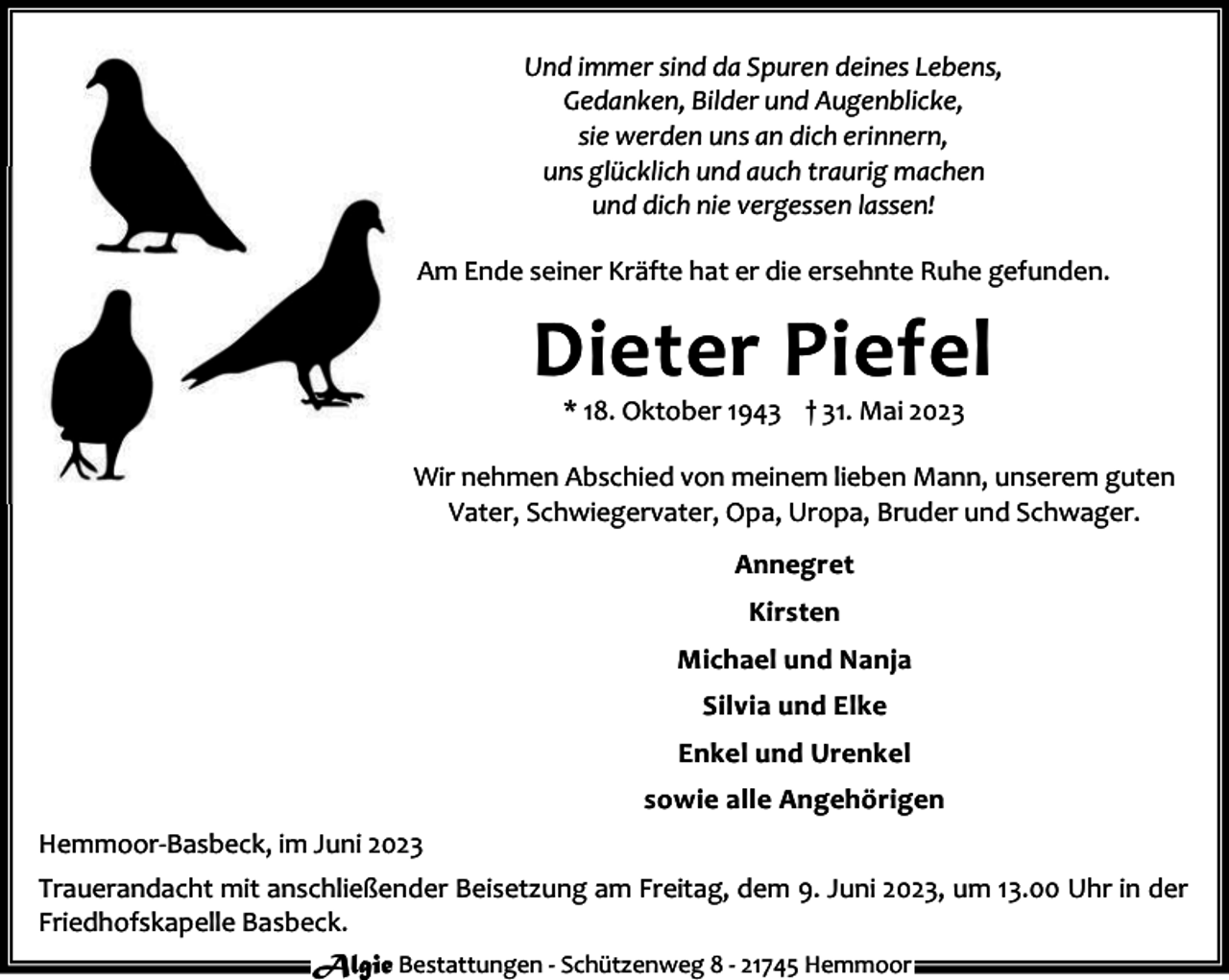 <p>Und immer sind da Spuren deines Lebens,<br />Gedanken, Bilder und Augenblicke,<br />sie werden uns an dich erinnern,<br />uns glücklich und auch traurig machen<br />und dich nie vergessen lassen!<br />Am Ende seiner Kräfte hat er die ersehnte Ruhe gefunden.</p><p>Dieter Piefel<br />* 18. Oktober 1943 † 31. Mai 2023</p><p>Wir nehmen Abschied von meinem lieben Mann, unserem guten<br />Vater, Schwiegervater, Opa, Uropa, Bruder und Schwager.<br />Annegret<br />Kirsten<br />Michael und Nanja<br />Silvia und Elke<br />Enkel und Urenkel<br />sowie alle Angehörigen<br />Hemmoor-Basbeck, im Juni 2023<br />Trauerandacht mit anschließender Beisetzung am Freitag, dem 9. Juni 2023, um 13.00 Uhr in der<br />Friedhofskapelle Basbeck.<br />Algie Bestattungen - Schützenweg 8 - 21745 Hemmoor</p>