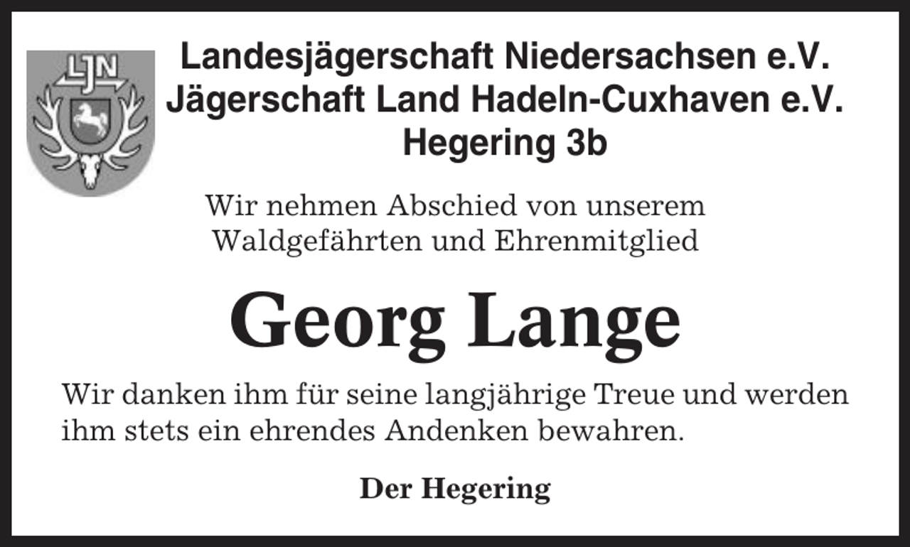 <p>Landesjägerschaft Niedersachsen e.V.<br />Jägerschaft Land Hadeln-Cuxhaven e.V.<br />Hegering 3b<br />Wir nehmen Abschied von unserem<br />Waldgefährten und Ehrenmitglied</p><p>Georg Lange<br />Wir danken ihm für seine langjährige Treue und werden<br />ihm stets ein ehrendes Andenken bewahren.<br />Der Hegering</p>