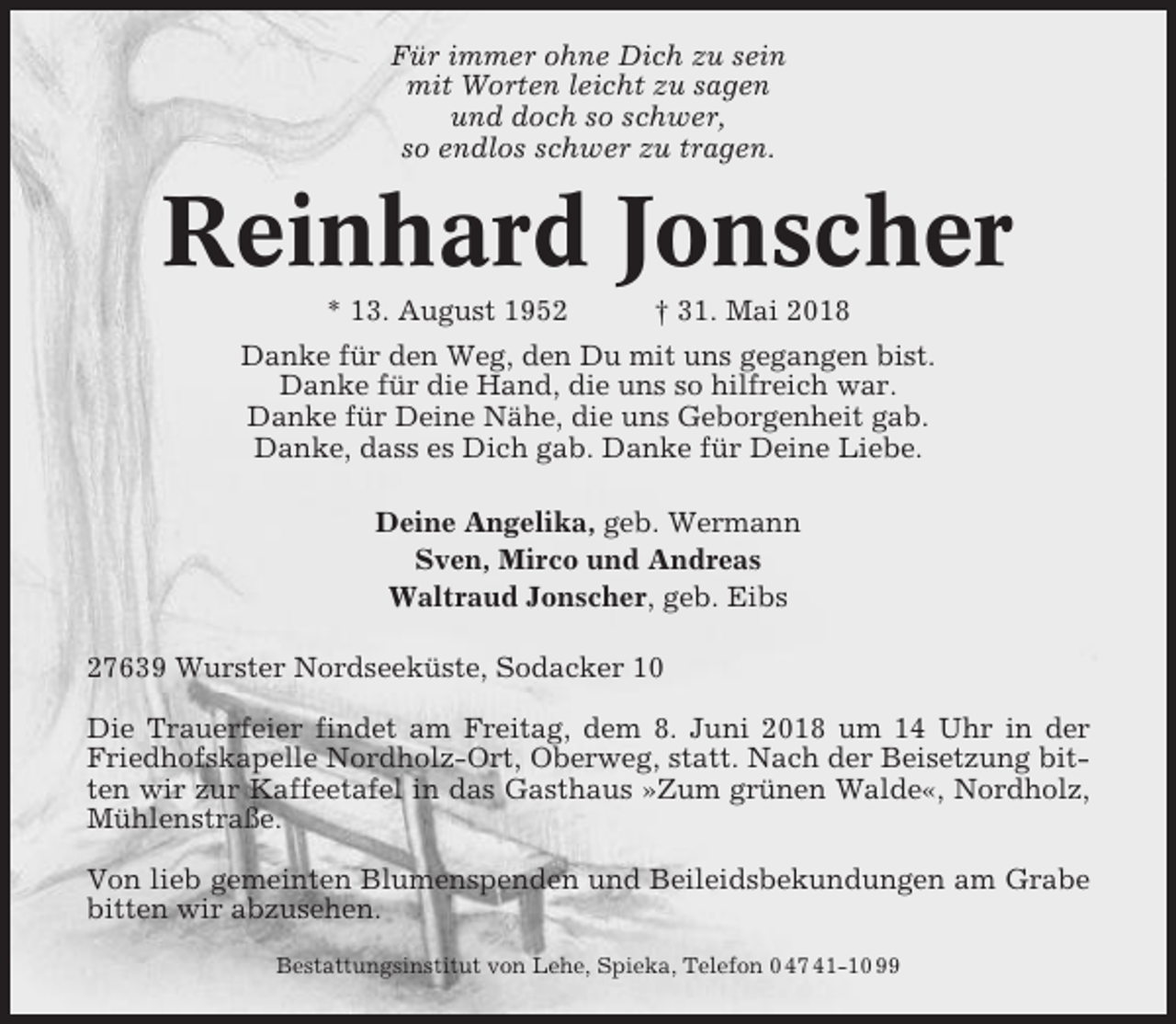 <p>Für immer ohne Dich zu sein<br />mit Worten leicht zu sagen<br />und doch so schwer,<br />so endlos schwer zu tragen.</p><p>Reinhard Jonscher<br />* 13. August 1952</p><p>† 31. Mai 2018</p><p>Danke für den Weg, den Du mit uns gegangen bist.<br />Danke für die Hand, die uns so hilfreich war.<br />Danke für Deine Nähe, die uns Geborgenheit gab.<br />Danke, dass es Dich gab. Danke für Deine Liebe.<br />Deine Angelika, geb. Wermann<br />Sven, Mirco und Andreas<br />Waltraud Jonscher, geb. Eibs<br />27639 Wurster Nordseeküste, Sodacker 10<br />Die Trauerfeier findet am Freitag, dem 8. Juni 2018 um 14 Uhr in der<br />Friedhofskapelle Nordholz-Ort, Oberweg, statt. Nach der Beisetzung bitten wir zur Kaffeetafel in das Gasthaus »Zum grünen Walde«, Nordholz,<br />Mühlenstraße.<br />Von lieb gemeinten Blumenspenden und Beileidsbekundungen am Grabe<br />bitten wir abzusehen.<br />Bestattungsinstitut von Lehe, Spieka, Telefon 0 47 41-10 99</p>