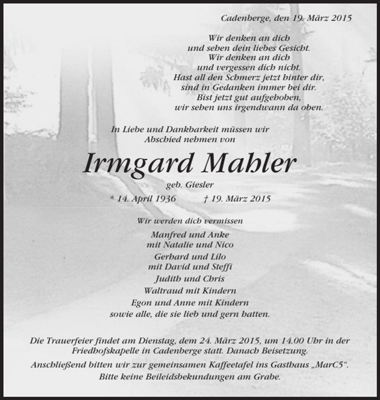 <p>Cadenberge, den 19. März 2015<br />Wir denken an dich<br />und sehen dein liebes Gesicht.<br />Wir denken an dich<br />und vergessen dich nicht.<br />Hast all den Schmerz jetzt hinter dir,<br />sind in Gedanken immer bei dir.<br />Bist jetzt gut aufgehoben,<br />wir sehen uns irgendwann da oben.<br />In Liebe und Dankbarkeit müssen wir<br />Abschied nehmen von</p><p>Irmgard Mahler<br />geb. Giesler<br />* 14. April 1936<br />† 19. März 2015<br />Wir werden dich vermissen</p><p>Manfred und Anke<br />mit Natalie und Nico<br />Gerhard und Lilo<br />mit David und Steffi<br />Judith und Chris<br />Waltraud mit Kindern<br />Egon und Anne mit Kindern<br />sowie alle, die sie lieb und gern hatten.<br />Die Trauerfeier findet am Dienstag, dem 24. März 2015, um 14.00 Uhr in der<br />Friedhofskapelle in Cadenberge statt. Danach Beisetzung.<br />Anschließend bitten wir zur gemeinsamen Kaffeetafel ins Gasthaus „MarC5“.<br />Bitte keine Beileidsbekundungen am Grabe.</p>