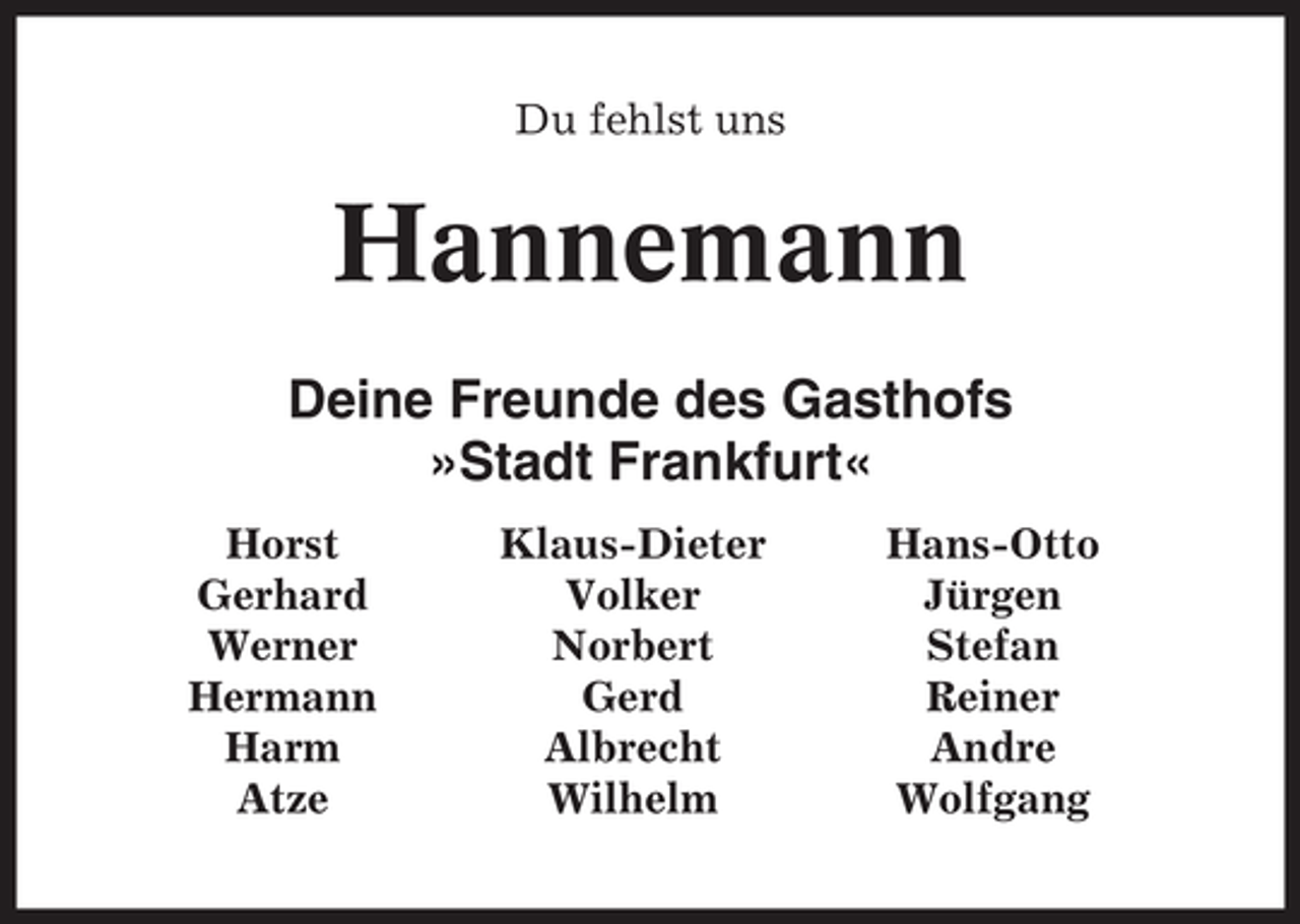 <p>Du fehlst uns</p><p>Hannemann<br />Deine Freunde des Gasthofs<br />»Stadt Frankfurt«<br />Horst<br />Gerhard<br />Werner<br />Hermann<br />Harm<br />Atze</p><p>Klaus-Dieter<br />Volker<br />Norbert<br />Gerd<br />Albrecht<br />Wilhelm</p><p>Hans-Otto<br />Jürgen<br />Stefan<br />Reiner<br />Andre<br />Wolfgang</p>